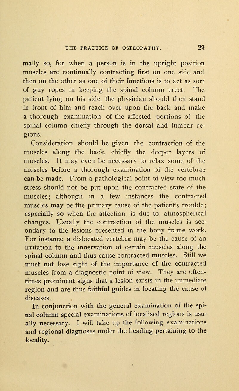 mally so, for when a person is in the upright position muscles are continually contracting first on one side and then on the other as one of their functions is to act as sort of guy ropes in keeping the spinal column erect. The patient lying on his side, the physician should then stand in front of him and reach over upon the back and make a thorough examination of the aflfected portions of the spinal column chiefly through the dorsal and lumbar re- gions. Consideration should be given the contraction of the muscles along the back, chiefly the deeper layers of muscles. It may even be necessary to relax some of the muscles before a thorough examination of the vertebrae can be made. From a pathological point of view too much stress should not be put upon the contracted state of the muscles; although in a few instances the contracted muscles may be the primary cause of the patient's trouble; especially so when the affection is due to atmospherical changes. Usually the contraction of the muscles is sec- ondary to the lesions presented in the bony frame work. For instance, a dislocated vertebra may be the cause of an irritation to the innervation of certain muscles along the spinal column and thus cause contracted muscles. Still we must not lose sight of the importance of the contracted muscles from a diagnostic point of view. They are often- times prominent signs that a lesion exists in the immediate region and are thus faithful guides in locating the cause of diseases. In conjunction with the general examination of the spi- nal column special examinations of localized regions is usu- ally necessary. I will take up the following examinations and regional diagnoses under the heading pertaining to the locality.