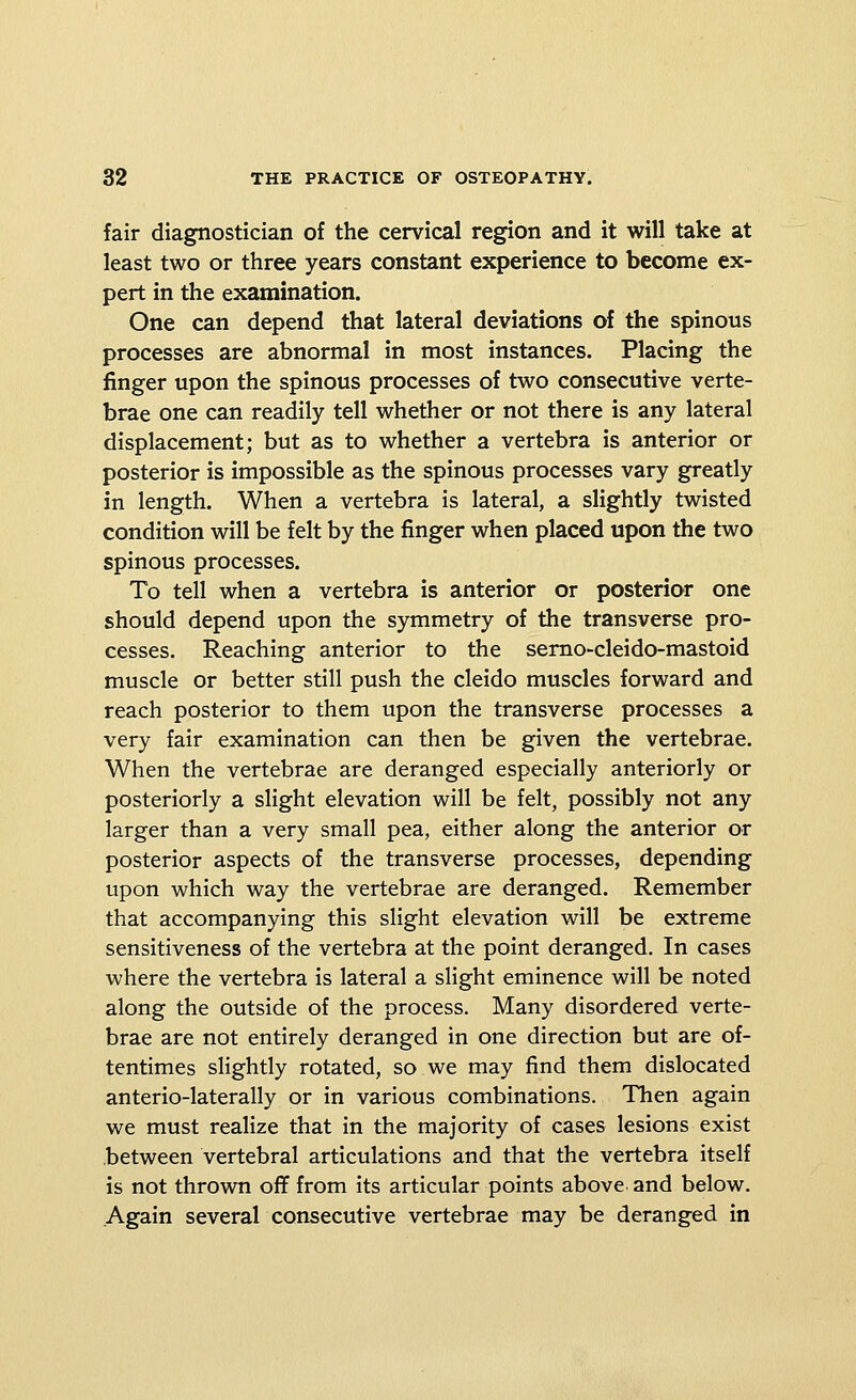 fair diagnostician of the cervical region and it will take at least two or three years constant experience to become ex- pert in the examination. One can depend that lateral deviations of the spinous processes are abnormal in most instances. Placing the finger upon the spinous processes of two consecutive verte- brae one can readily tell whether or not there is any lateral displacement; but as to whether a vertebra is anterior or posterior is impossible as the spinous processes vary greatly in length. When a vertebra is lateral, a slightly twisted condition will be felt by the finger when placed upon the two spinous processes. To tell when a vertebra is anterior or posterior one should depend upon the symmetry of the transverse pro- cesses. Reaching anterior to the serno-cleido-mastoid muscle or better still push the cleido muscles forward and reach posterior to them upon the transverse processes a very fair examination can then be given the vertebrae. When the vertebrae are deranged especially anteriorly or posteriorly a slight elevation will be felt, possibly not any larger than a very small pea, either along the anterior or posterior aspects of the transverse processes, depending upon which way the vertebrae are deranged. Remember that accompanying this slight elevation will be extreme sensitiveness of the vertebra at the point deranged. In cases where the vertebra is lateral a slight eminence will be noted along the outside of the process. Many disordered verte- brae are not entirely deranged in one direction but are of- tentimes slightly rotated, so we may find them dislocated anterio-laterally or in various combinations. Then again we must realize that in the majority of cases lesions exist between vertebral articulations and that the vertebra itself is not thrown oflf from its articular points above and below. Again several consecutive vertebrae may be deranged in