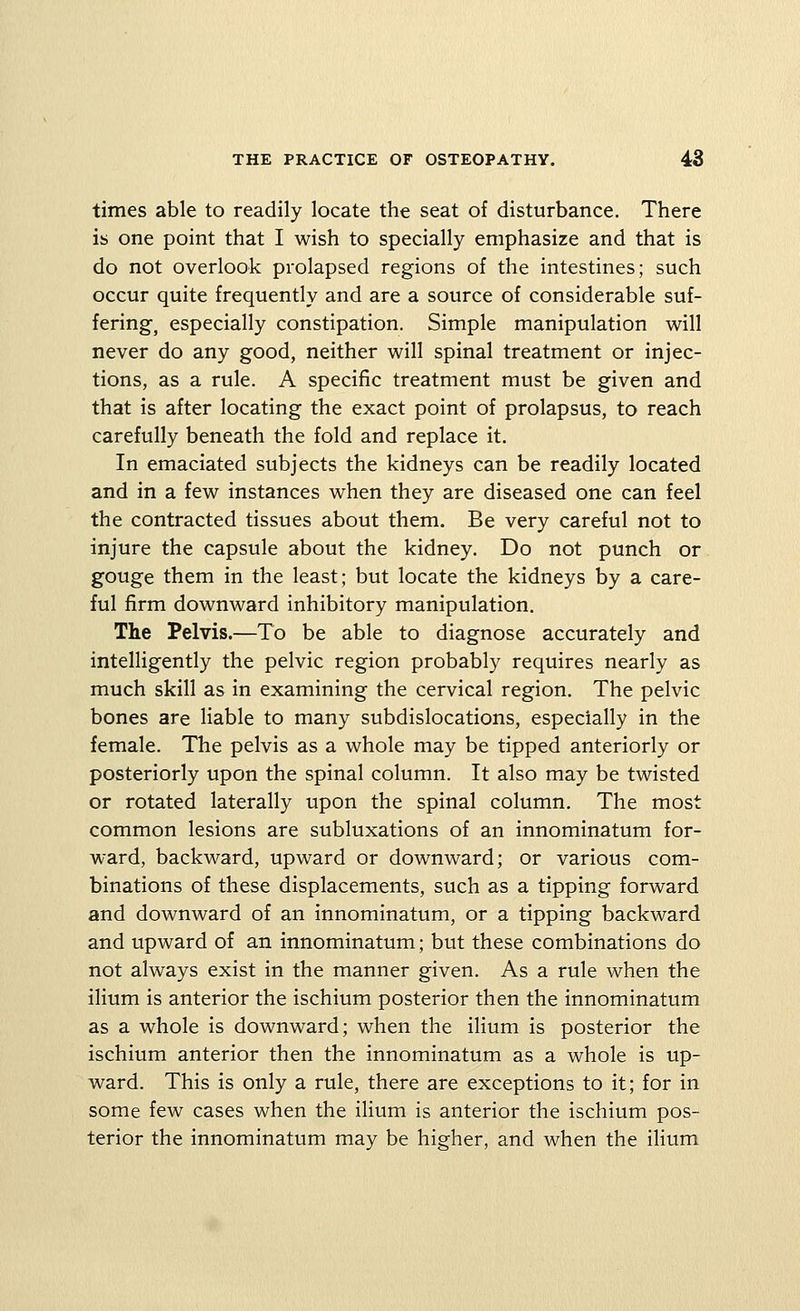 times able to readily locate the seat of disturbance. There is one point that I wish to specially emphasize and that is do not overlook prolapsed regions of the intestines; such occur quite frequently and are a source of considerable suf- fering, especially constipation. Simple manipulation will never do any good, neither will spinal treatment or injec- tions, as a rule. A specific treatment must be given and that is after locating the exact point of prolapsus, to reach carefully beneath the fold and replace it. In emaciated subjects the kidneys can be readily located and in a few instances when they are diseased one can feel the contracted tissues about them. Be very careful not to injure the capsule about the kidney. Do not punch or gouge them in the least; but locate the kidneys by a care- ful firm downward inhibitory manipulation. The Pelvis.—To be able to diagnose accurately and intelligently the pelvic region probably requires nearly as much skill as in examining the cervical region. The pelvic bones are hable to many subdislocations, especially in the female. The pelvis as a whole may be tipped anteriorly or posteriorly upon the spinal column. It also may be twisted or rotated laterally upon the spinal column. The most common lesions are subluxations of an innominatum for- ward, backward, upward or downward; or various com- binations of these displacements, such as a tipping forward and downward of an innominatum, or a tipping backward and upward of an innominatum; but these combinations do not always exist in the manner given. As a rule when the ilium is anterior the ischium posterior then the innominatum as a whole is downward; when the ilium is posterior the ischium anterior then the innominatum as a whole is up- ward. This is only a rule, there are exceptions to it; for in some few cases when the ilium is anterior the ischium pos- terior the innominatum may be higher, and when the ilium