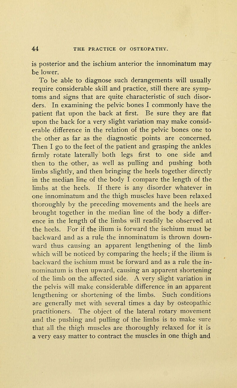 is posterior and the ischium anterior the innominatum may be lower. To be able to diagnose such derangements will usually require considerable skill and practice, still there are symp- toms and signs that are quite characteristic of such disor- ders. In examining the pelvic bones I commonly have the patient flat upon the back at first. Be sure they are flat upon the back for a very slight variation may make consid- erable difference in the relation of the pelvic bones one to the other as far as the diagnostic points are concerned. Then I go to the feet of the patient and grasping the ankles firmly rotate laterally both legs first to one side and then to the other, as well as pulHng and pushing both limbs slightly, and then bringing the heels together directly in the median line of the body I compare the length of the limbs at the heels. If there is any disorder whatever in one innominatum and the thigh muscles have been relaxed thoroughly by the preceding movements and the heels are brought together in the median line of the body a differ- ence in the length of the limbs will readily be observed at the heels. For if the ilium is forward the ischium must be backward and as a rule the innominatum is thrown down- ward thus causing an apparent lengthening of the limb which will be noticed by comparing the heels; if the ilium is backward the ischium must be forward and as a rule the in- nominatum is then upward, causing an apparent shortening of the limb on the affected side. A very slight variation in the pelvis will make considerable difference in an apparent lengthening or shortening of the limbs. Such conditions are generally met with several times a day by osteopathic practitioners. The object of the lateral rotary movement and the pushing and pulHng of the limbs is to make sure that all the thigh muscles are thoroughly relaxed for it is a very easy matter to contract the muscles in one thigh and