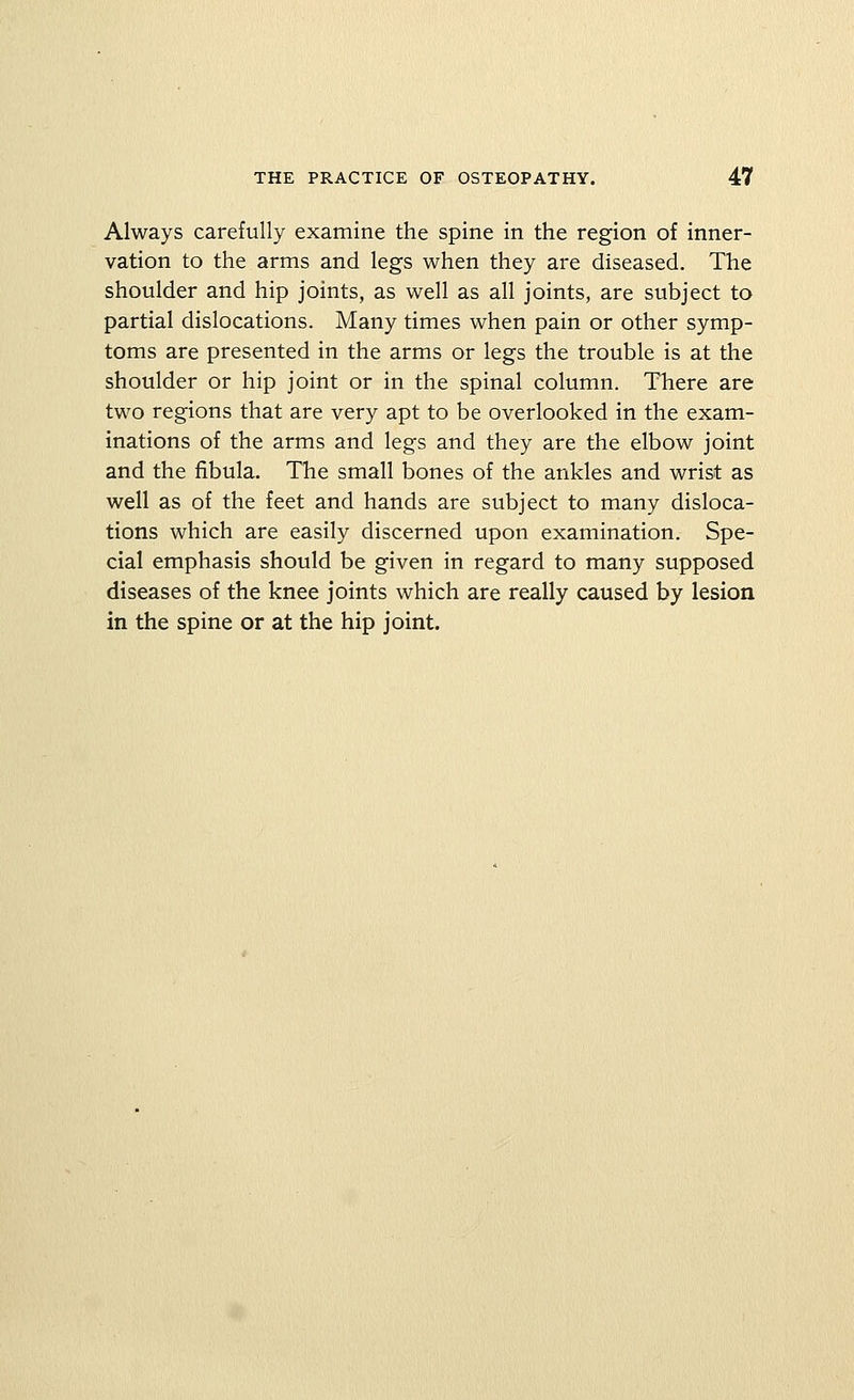 Always carefully examine the spine in the region of inner- vation to the arms and legs when they are diseased. The shoulder and hip joints, as well as all joints, are subject to partial dislocations. Many times when pain or other symp- toms are presented in the arms or legs the trouble is at the shoulder or hip joint or in the spinal column. There are two regions that are very apt to be overlooked in the exam- inations of the arms and legs and they are the elbow joint and the fibula. The small bones of the ankles and wrist as well as of the feet and hands are subject to many disloca- tions which are easily discerned upon examination. Spe- cial emphasis should be given in regard to many supposed diseases of the knee joints which are really caused by lesion in the spine or at the hip joint.