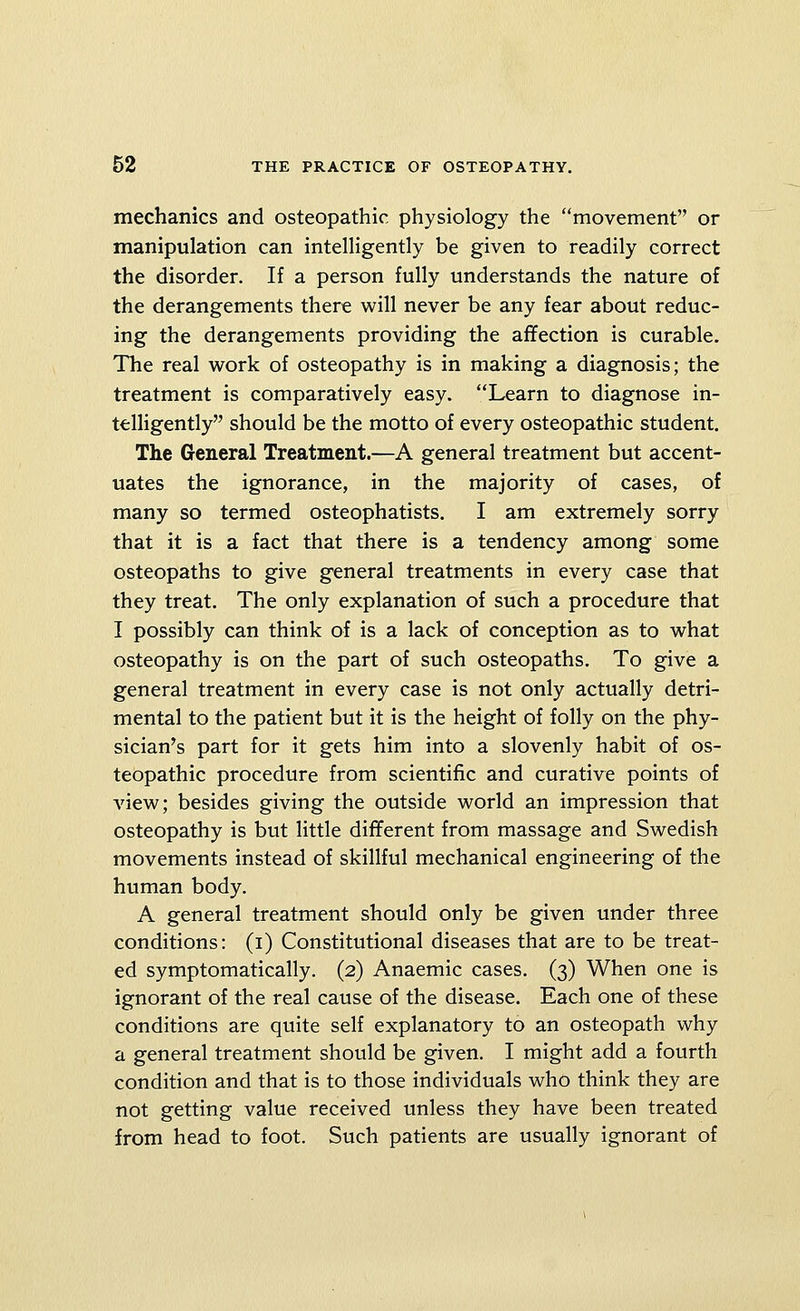 mechanics and osteopathic physiology the movement or manipulation can intelligently be given to readily correct the disorder. If a person fully understands the nature of the derangements there will never be any fear about reduc- ing the derangements providing the affection is curable. The real work of osteopathy is in making a diagnosis; the treatment is comparatively easy. Learn to diagnose in- telligently should be the motto of every osteopathic student. The General Treatment.—A general treatment but accent- uates the ignorance, in the majority of cases, of many so termed osteophatists. I am extremely sorry that it is a fact that there is a tendency among some osteopaths to give general treatments in every case that they treat. The only explanation of such a procedure that I possibly can think of is a lack of conception as to what osteopathy is on the part of such osteopaths. To give a general treatment in every case is not only actually detri- mental to the patient but it is the height of folly on the phy- sician's part for it gets him into a slovenly habit of os- teopathic procedure from scientific and curative points of view; besides giving the outside world an impression that osteopathy is but little different from massage and Swedish movements instead of skillful mechanical engineering of the human body. A general treatment should only be given under three conditions: (i) Constitutional diseases that are to be treat- ed symptomatically. (2) Anaemic cases. (3) When one is ignorant of the real cause of the disease. Each one of these conditions are quite self explanatory to an osteopath why a general treatment should be given. I might add a fourth condition and that is to those individuals who think they are not getting value received unless they have been treated from head to foot. Such patients are usually ignorant of