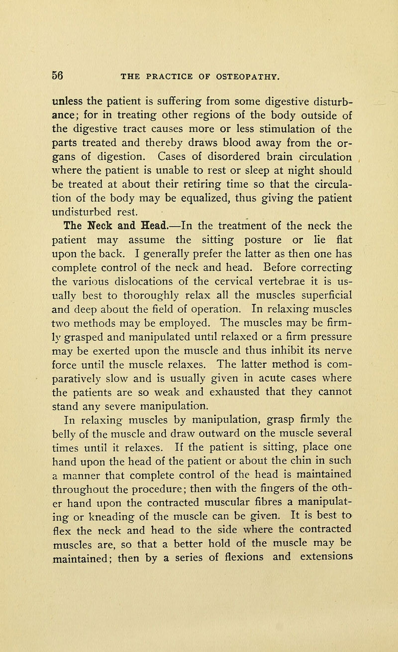 unless the patient is suffering from some digestive disturb- ance; for in treating other regions of the body outside of the digestive tract causes more or less stimulation of the parts treated and thereby draws blood away from the or- gans of digestion. Cases of disordered brain circulation where the patient is unable to rest or sleep at night should be treated at about their retiring time so that the circula- tion of the body may be equalized, thus giving the patient undisturbed rest. The Neck and Head.—In the treatment of the neck the patient may assume the sitting posture or lie flat upon the back. I generally prefer the latter as then one has complete control of the neck and head. Before correcting the various dislocations of the cervical vertebrae it is us- ually best to thoroughly relax all the muscles superficial and deep about the field of operation. In relaxing muscles two methods may be employed. The muscles may be firm- ly grasped and manipulated until relaxed or a firm pressure m.ay be exerted upon the muscle and thus inhibit its nerve force until the muscle relaxes. The latter method is com- paratively slow and is usually given in acute cases where the patients are so weak and exhausted that they cannot stand any severe manipulation. In relaxing muscles by manipulation, grasp firmly the belly of the muscle and draw outward on the muscle several times until it relaxes. If the patient is sitting, place one hand upon the head of the patient or about the chin in such a manner that complete control of the head is maintained throughout the procedure; then with the fingers of the oth- er hand upon the contracted muscular fibres a manipulat- ing or kneading of the muscle can be given. It is best to flex the neck and head to the side where the contracted muscles are, so that a better hold of the muscle may be maintained; then by a series of flexions and extensions