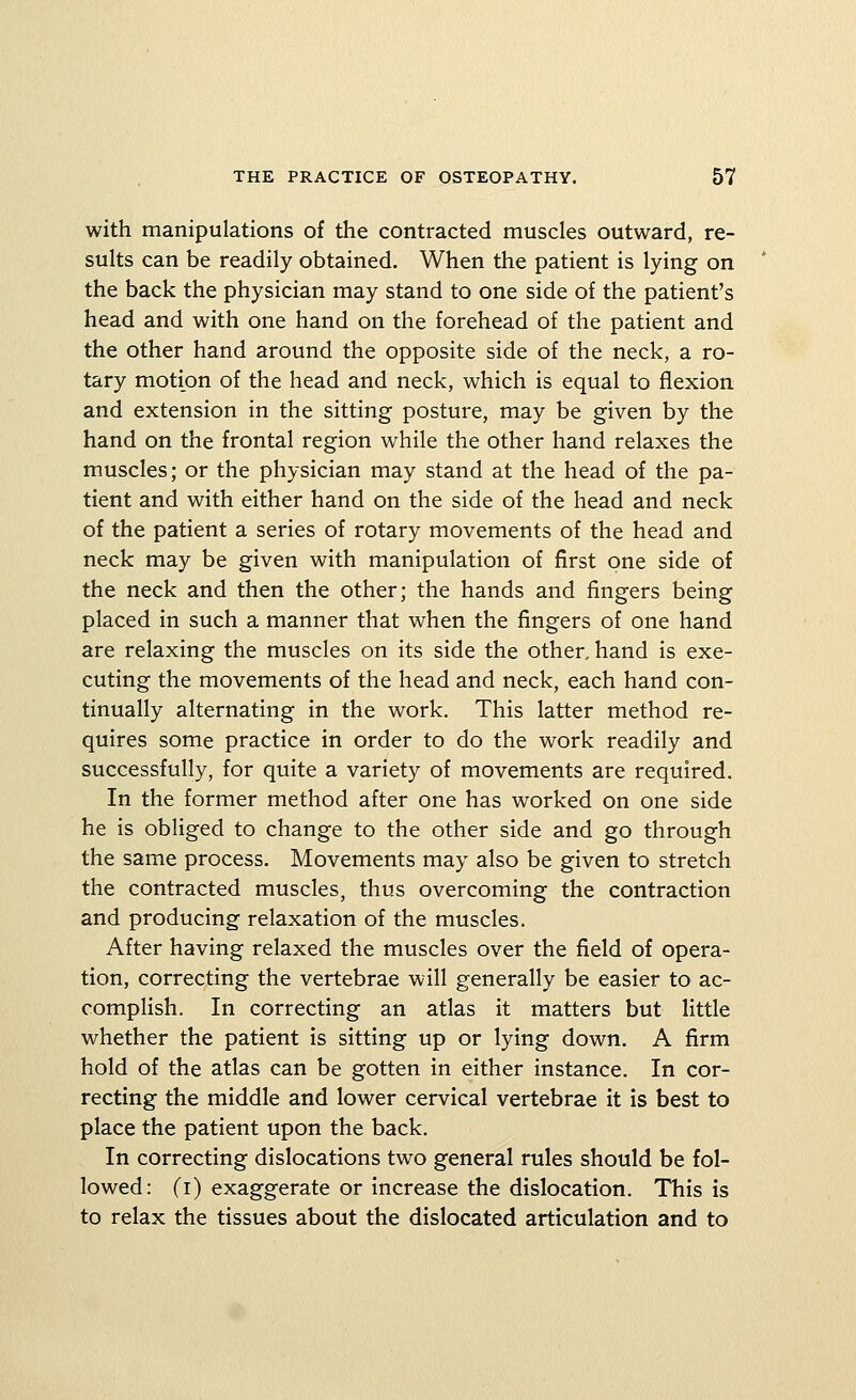 with manipulations of the contracted muscles outward, re- sults can be readily obtained. When the patient is lying on the back the physician may stand to one side of the patient's head and with one hand on the forehead of the patient and the other hand around the opposite side of the neck, a ro- tary motion of the head and neck, which is equal to flexion and extension in the sitting posture, may be given by the hand on the frontal region while the other hand relaxes the muscles; or the physician may stand at the head of the pa- tient and with either hand on the side of the head and neck of the patient a series of rotary movements of the head and neck may be given with manipulation of first one side of the neck and then the other; the hands and fingers being placed in such a manner that when the fingers of one hand are relaxing the muscles on its side the other, hand is exe- cuting the movements of the head and neck, each hand con- tinually alternating in the work. This latter method re- quires some practice in order to do the work readily and successfully, for quite a variety of movements are required. In the former method after one has worked on one side he is obUged to change to the other side and go through the same process. Movements may also be given to stretch the contracted muscles, thus overcoming the contraction and producing relaxation of the muscles. After having relaxed the muscles over the field of opera- tion, correcting the vertebrae will generally be easier to ac- complish. In correcting an atlas it matters but little whether the patient is sitting up or lying down. A firm hold of the atlas can be gotten in either instance. In cor- recting the middle and lower cervical vertebrae it is best to place the patient upon the back. In correcting dislocations two general rules should be fol- lowed: (i) exaggerate or increase the dislocation. This is to relax the tissues about the dislocated articulation and to