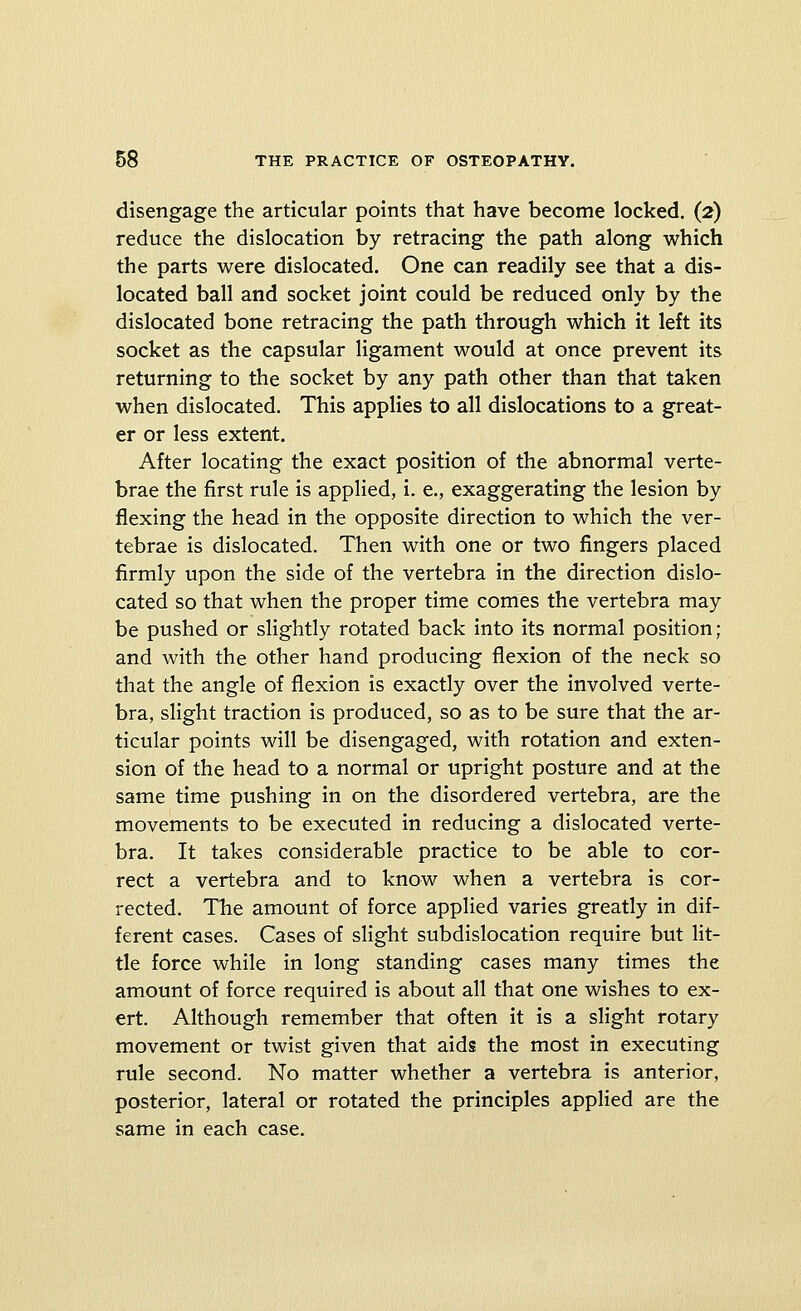 disengage the articular points that have become locked. (2) reduce the dislocation by retracing the path along which the parts were dislocated. One can readily see that a dis- located ball and socket joint could be reduced only by the dislocated bone retracing the path through which it left its socket as the capsular ligament would at once prevent its returning to the socket by any path other than that taken when dislocated. This applies to all dislocations to a great- er or less extent. After locating the exact position of the abnormal verte- brae the first rule is applied, i. e., exaggerating the lesion by flexing the head in the opposite direction to which the ver- tebrae is dislocated. Then with one or two fingers placed firmly upon the side of the vertebra in the direction dislo- cated so that when the proper time comes the vertebra may be pushed or slightly rotated back into its normal position; and with the other hand producing flexion of the neck so that the angle of flexion is exactly over the involved verte- bra, slight traction is produced, so as to be sure that the ar- ticular points will be disengaged, with rotation and exten- sion of the head to a normal or upright posture and at the same time pushing in on the disordered vertebra, are the movements to be executed in reducing a dislocated verte- bra. It takes considerable practice to be able to cor- rect a vertebra and to know when a vertebra is cor- rected. The amount of force applied varies greatly in dif- ferent cases. Cases of slight subdislocation require but lit- tle force while in long standing cases many times the amount of force required is about all that one wishes to ex- ert. Although remember that often it is a slight rotary movement or twist given that aids the most in executing rule second. No matter whether a vertebra is anterior, posterior, lateral or rotated the principles applied are the same in each case.