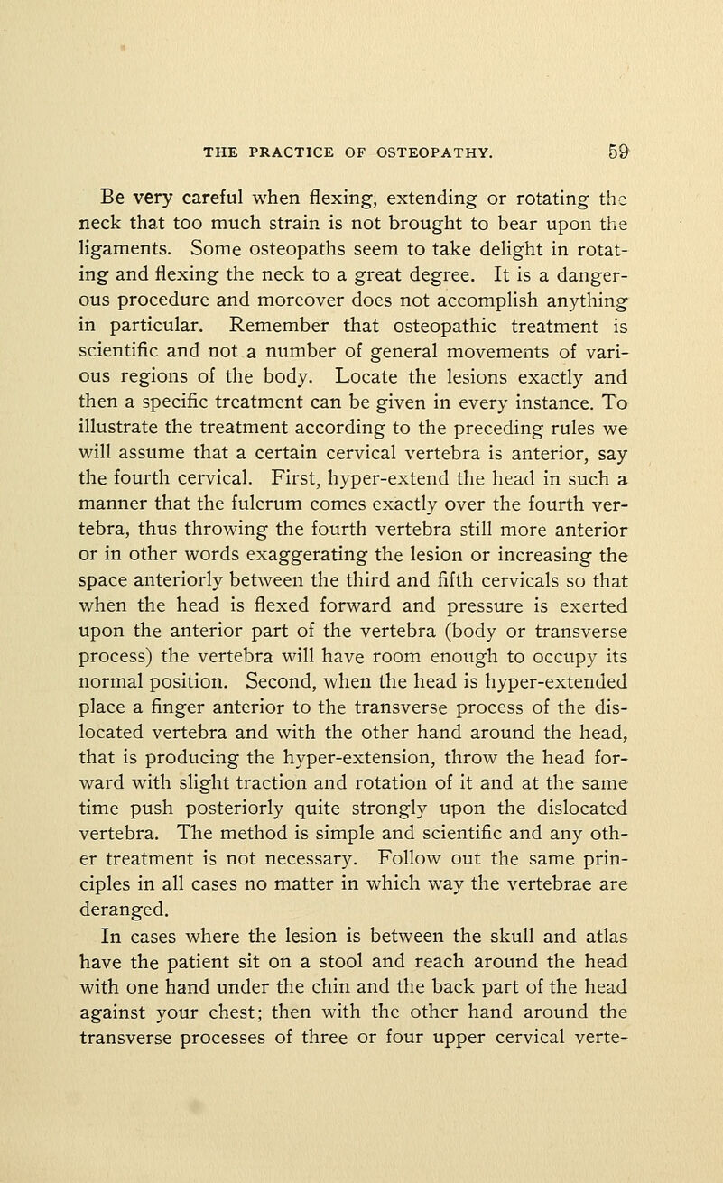 Be very careful when flexing, extending or rotating the neck that too much strain is not brought to bear upon the ligaments. Some osteopaths seem to take delight in rotat- ing and flexing the neck to a great degree. It is a danger- ous procedure and moreover does not accomplish anything in particular. Remember that osteopathic treatment is scientific and not a number of general movements of vari- ous regions of the body. Locate the lesions exactly and then a specific treatment can be given in every instance. To illustrate the treatment according to the preceding rules we will assume that a certain cervical vertebra is anterior, say the fourth cervical. First, hyper-extend the head in such a manner that the fulcrum comes exactly over the fourth ver- tebra, thus throwing the fourth vertebra still more anterior or in other words exaggerating the lesion or increasing the space anteriorly between the third and fifth cervicals so that when the head is flexed forward and pressure is exerted upon the anterior part of the vertebra (body or transverse process) the vertebra will have room enough to occupy its normal position. Second, when the head is hyper-extended place a finger anterior to the transverse process of the dis- located vertebra and with the other hand around the head, that is producing the hyper-extension, throw the head for- ward with slight traction and rotation of it and at the same time push posteriorly quite strongly upon the dislocated vertebra. The method is simple and scientific and any oth- er treatment is not necessary. Follow out the same prin- ciples in all cases no matter in which way the vertebrae are deranged. In cases where the lesion is between the skull and atlas have the patient sit on a stool and reach around the head with one hand under the chin and the back part of the head against your chest; then with the other hand around the transverse processes of three or four upper cervical verte-