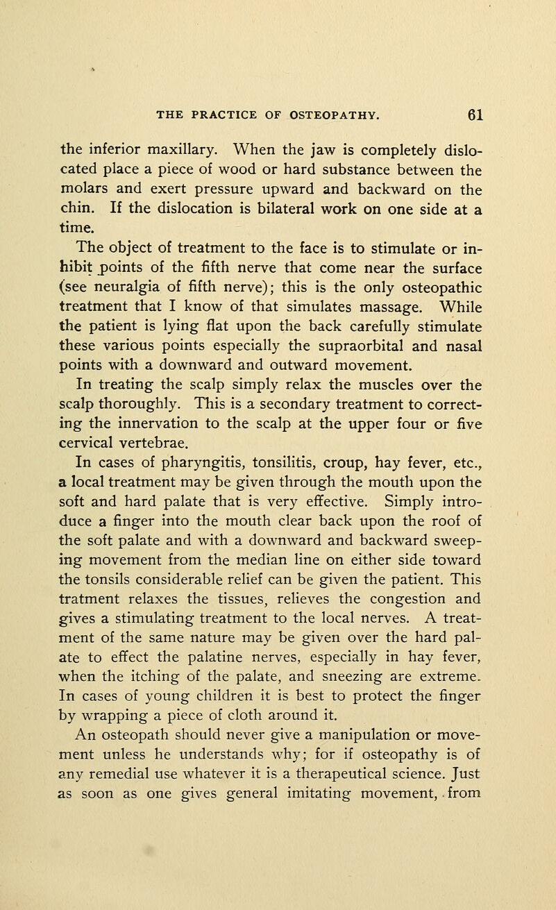 the inferior maxillary. When the jaw is completely dislo- cated place a piece of wood or hard substance between the molars and exert pressure upward and backward on the chin. If the dislocation is bilateral work on one side at a time. The object of treatment to the face is to stimulate or in- hibit points of the fifth nerve that come near the surface (see neuralgia of fifth nerve); this is the only osteopathic treatment that I know of that simulates massage. While the patient is lying flat upon the back carefully stimulate these various points especially the supraorbital and nasal points with a downward and outward movement. In treating the scalp simply relax the muscles over the scalp thoroughly. This is a secondary treatment to correct- ing the innervation to the scalp at the upper four or five cervical vertebrae. In cases of pharyngitis, tonsilitis, croup, hay fever, etc., a local treatment may be given through the mouth upon the soft and hard palate that is very effective. Simply intro- duce a finger into the mouth clear back upon the roof of the soft palate and with a downward and backward sweep- ing movement from the median line on either side toward the tonsils considerable relief can be given the patient. This tratment relaxes the tissues, relieves the congestion and gives a stimulating treatment to the local nerves. A treat- ment of the same nature may be given over the hard pal- ate to efifect the palatine nerves, especially in hay fever, when the itching of the palate, and sneezing are extreme. In cases of young children it is best to protect the finger by wrapping a piece of cloth around it. An osteopath should never give a manipulation or move- ment unless he understands why; for if osteopathy is of any remedial use whatever it is a therapeutical science. Just as soon as one gives general imitating movement, • from