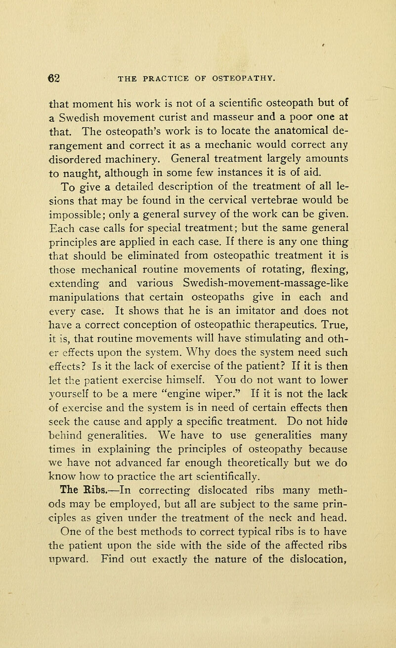 that moment his work is not of a scientific osteopath but of a Swedish movement curist and masseur and a poor one at that. The osteopath's work is to locate the anatomical de- rangement and correct it as a mechanic would correct any disordered machinery. General treatment largely amounts to naught, although in some few instances it is of aid. To give a detailed description of the treatment of all le- sions that may be found in the cervical vertebrae would be impossible; only a general survey of the work can be given. Each case calls for special treatment; but the same general principles are applied in each case. If there is any one thing that should be eliminated from osteopathic treatment it is those mechanical routine movements of rotating, flexing, extending and various Swedish-movement-massage-like manipulations that certain osteopaths give in each and every case. It shows that he is an imitator and does not have a correct conception of osteopathic therapeutics. True, it is, that routine movements will have stimulating and oth- er elTects upon the system. Why does the system need such effects? Is it the lack of exercise of the patient? If it is then let the patient exercise himself. You do not want to lower yourself to be a mere engine wiper, If it is not the lack of exercise and the system is in need of certain effects then seek the cause and apply a specific treatment. Do not hide behind generalities. We have to use generalities many times in explaining the principles of osteopathy because we have not advanced far enough theoretically but we do know how to practice the art scientifically. The Ribs.—In correcting dislocated ribs many meth- ods may be employed, but all are subject to the same prin- ciples as given under the treatment of the neck and head. One of the best methods to correct typical ribs is to have the patient upon the side with the side of the affected ribs upward. Find out exactly the nature of the dislocation,