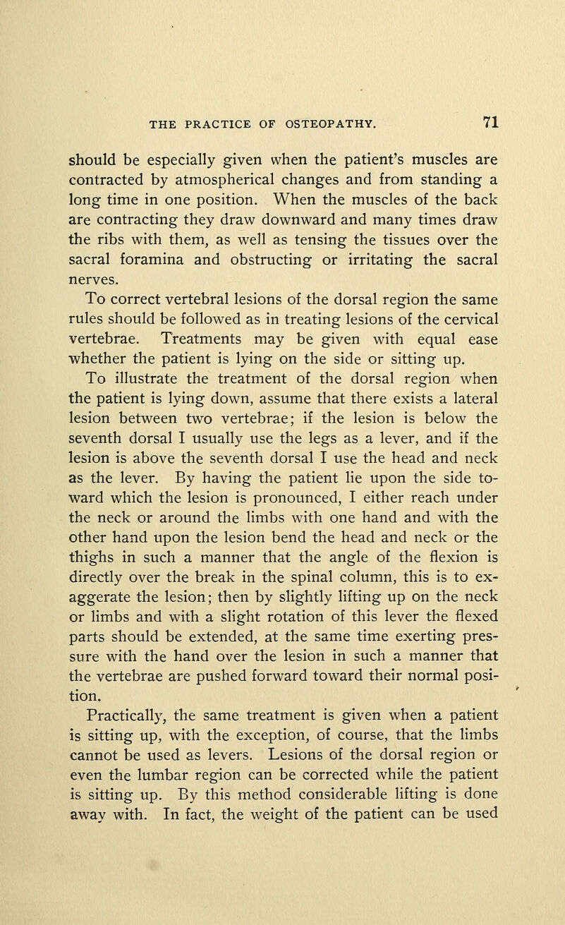 should be especially given when the patient's muscles are contracted by atmospherical changes and from standing a long time in one position. When the muscles of the back are contracting they draw downward and many times draw the ribs with them, as well as tensing the tissues over the sacral foramina and obstructing or irritating the sacral nerves. To correct vertebral lesions of the dorsal region the same rules should be followed as in treating lesions of the cervical vertebrae. Treatments may be given with equal ease whether the patient is lying on the side or sitting up. To illustrate the treatment of the dorsal region when the patient is lying down, assume that there exists a lateral lesion between two vertebrae; if the lesion is below the seventh dorsal I usually use the legs as a lever, and if the lesion is above the seventh dorsal I use the head and neck as the lever. By having the patient lie upon the side to- ward which the lesion is pronounced, I either reach under the neck or around the limbs with one hand and with the other hand upon the lesion bend the head and neck or the thighs in such a manner that the angle of the flexion is directly over the break in the spinal column, this is to ex- aggerate the lesion; then by slightly lifting up on the neck or limbs and with a slight rotation of this lever the flexed parts should be extended, at the same time exerting pres- sure with the hand over the lesion in such a manner that the vertebrae are pushed forward toward their normal posi- tion. Practically, the same treatment is given when a patient is sitting up, with the exception, of course, that the limbs cannot be used as levers. Lesions of the dorsal region or even the lumbar region can be corrected while the patient is sitting up. By this method considerable lifting is done away with. In fact, the weight of the patient can be used