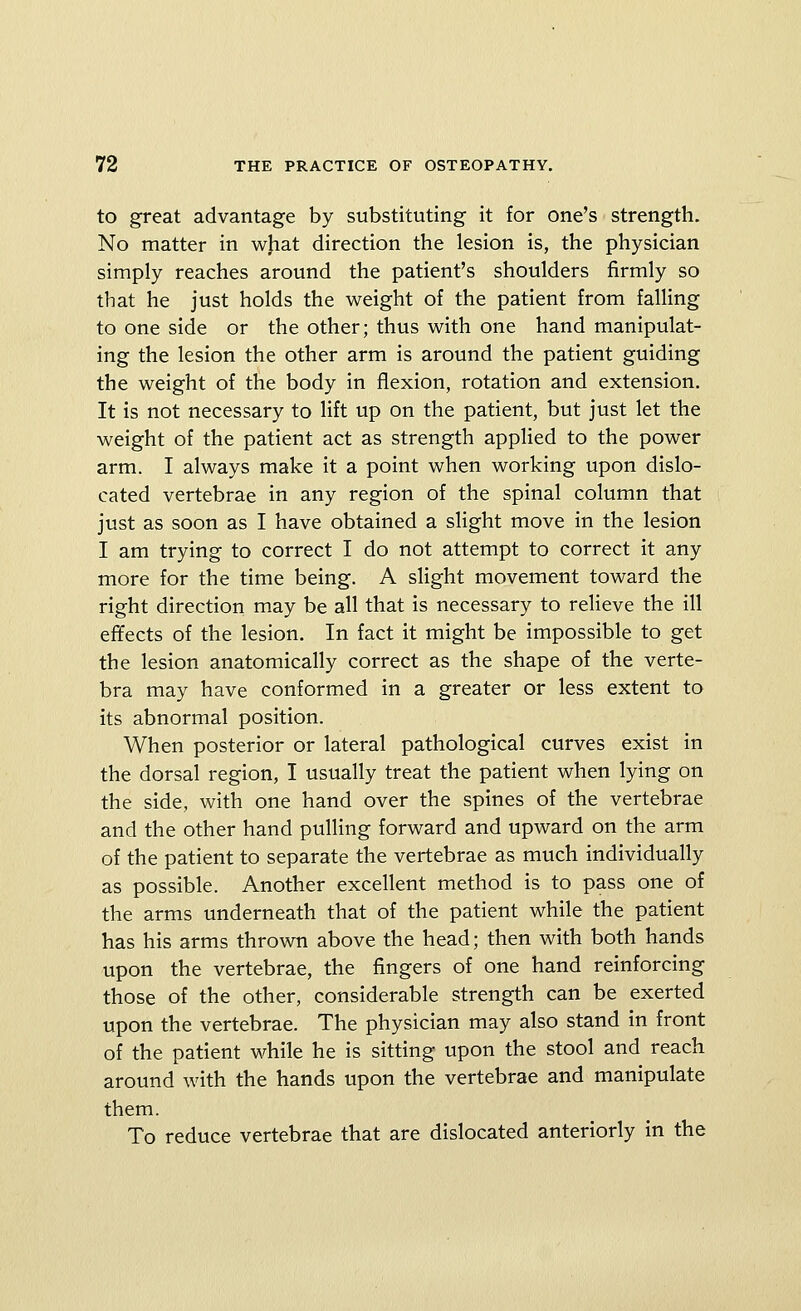 to great advantage by substituting it for one's strength. No matter in wjiat direction the lesion is, the physician simply reaches around the patient's shoulders firmly so that he just holds the weight of the patient from falling to one side or the other; thus with one hand manipulat- ing the lesion the other arm is around the patient guiding the weight of the body in flexion, rotation and extension. It is not necessary to lift up on the patient, but just let the weight of the patient act as strength applied to the power arm. I always make it a point when working upon dislo- cated vertebrae in any region of the spinal column that just as soon as I have obtained a slight move in the lesion I am trying to correct I do not attempt to correct it any more for the time being. A slight movement toward the right direction may be all that is necessary to relieve the ill efifects of the lesion. In fact it might be impossible to get the lesion anatomically correct as the shape of the verte- bra may have conformed in a greater or less extent to its abnormal position. When posterior or lateral pathological curves exist in the dorsal region, I usually treat the patient when lying on the side, with one hand over the spines of the vertebrae and the other hand pulling forward and upward on the arm of the patient to separate the vertebrae as much individually as possible. Another excellent method is to pass one of the arms underneath that of the patient while the patient has his arms thrown above the head; then with both hands upon the vertebrae, the fingers of one hand reinforcing those of the other, considerable strength can be exerted upon the vertebrae. The physician may also stand in front of the patient while he is sitting upon the stool and reach around with the hands upon the vertebrae and manipulate them. To reduce vertebrae that are dislocated anteriorly in the