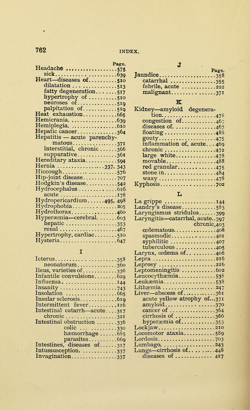 Page. Headache 575 sick 639 Heart—diseases of 510 dilatation 513 fatty degeneration 517 hypertrophy of 510 neuroses of 519 palpitation of 519 Heat exhaustion 665 Hemicrania 639 Hemiplegia 610 Hepatic cancer 364 Hepatitis — acute parenchy- matous 371 interstitial, chronic 366 suppurative 361 Hereditary ataxia 594 Hernia 337, 343 Hiccough 576 Hip-joint disease 707 Hodgkin's disease 542 Hydrocephalus 616 acute 178 Hydropericardium 495, 498 Hydrophobia 205 Hydrothorax 460 Hyperaemia—cerebral 603 hepatic 353 renal 467 Hypertrophy, cardiac 510 Hysteria 647 I Icterus 358 neonatorum 360 Ileus, varieties of 336 Infantile convulsions 629 Influenza 144 Insanity 743 Insolation 665 Insular sclerosis 619 Intermittent fever 116 Intestinal catarrh—acute. .. .317 chronic 321 Intestinal obstruction 336 colic ... 330 hasmorrhage 685 parasites 669 Intestines, diseases of 317 Intussusception 337 Invagination 337 J Jaundice 358 catarrhal 355 febrile, acute 222 malignant 371 K Kidney—^amyloid degenera- tion 478 congestion of 467 diseases of 467 floating 488 gouty 475 inflammation of, acute... 469 chronic 472 large white 478 movable 488 red granular 475 stone in 484 waxy 478 Kyphosis 702 L La grippe 144 Landry's disease 583 Laryngismus stridulus 399 Laryngitis—catarrhal, acute.. 397 chronic,403 oedematous 408 spasmodic 401 syphilitic 407 tuberculous 405 Larynx, oedema of 408 Lepra 216 Leprosy 216 Leptomeningitis 602 Leucocythaemia 538 Leukaemia 538 Lithsemia 247 Liver—abscess of 361 acute yellow atrophy of...37i amyloid 370 cancer of 364 cirrhosis of 366 hyperaemia of 353 Lockjaw 210 Locomotor ataxia. 589 Lordosis 703 Lumbago 243 Lungs—cirrhosis of 448 diseases of 427