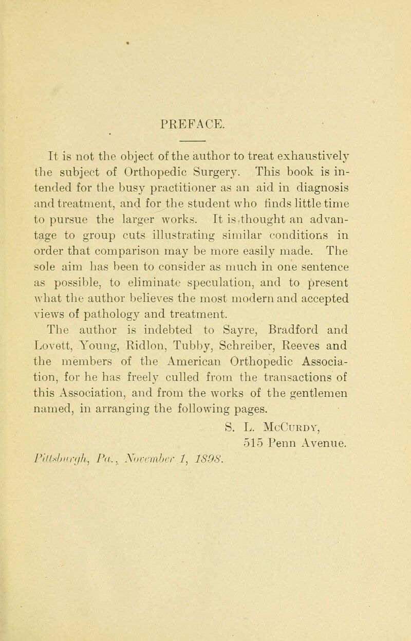 PREFACE. It is not the object of the author to treat exhaustively the subject of Orthopedic Surgery. This book is in- tended for the busy practitioner as an aid in diagnosis and treatment, and for the student who finds Httle time to pursue the larger works. It is thought an advan- tage to group cuts illustrating similar conditions in order that comparison may be more easily made. The sole aim has been to consider as much in one sentence as possible, to eliminate speculation, and to present what the author believes the most modern and accepted views of pathology and treatment. The author is indebted to Sayre, Bradford and Lovett, Young, Ridlon, Tubby, Schreiber, Reeves and the members of the American Orthopedic Associa- tion, for he has freely culled from the transactions of this Association, and from the works of the gentlemen named, in arranging the following pages. S. L. McCuRDV, 515 Penn Avenue. ri/Jshiin/h, Pa., Xnrrrahcrl, 1898.