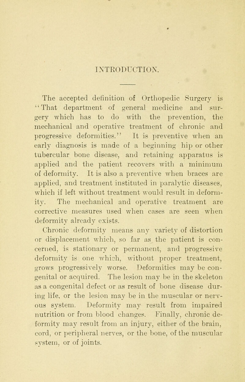 INTRODUCTION. The accepted definition of Ortliopedic Surgery is That department of general medicine and sur- gery which has to do with the prevention, the mechanical and operative treatment of chronic and progressive deformities. It is preventive when an early diagnosis is made of a beginning hip or other tubercular bone disease, and retaining apparatus is applied and the patient recovers with a minimum of deformity. It is also a preventive when braces are applied, and treatment instituted in paralytic diseases, which if left without treatment would result in deform- ity. The mechanical and operative treatment are corrective measures used when cases are seen when deformity already exists. Chronic deformity means any variety of distortion or displacement which, so far as the patient is con- cerned, is stationary or permanent, and progressive deformity is one which, without proper treatment, grows progressively worse. Deformities may be con- genital or acquired. The lesion may be in the skeleton as a congenital defect or as result of bone disease dur- ing life, or the lesion may be in the muscular or nerv- ous system. Deformity may result from impaired nutrition or from blood changes. Finally, chronic de- formity may result from an injury, either of the brain, cord, or peripheral nerves, or the bone, of the muscular system, or of joints.