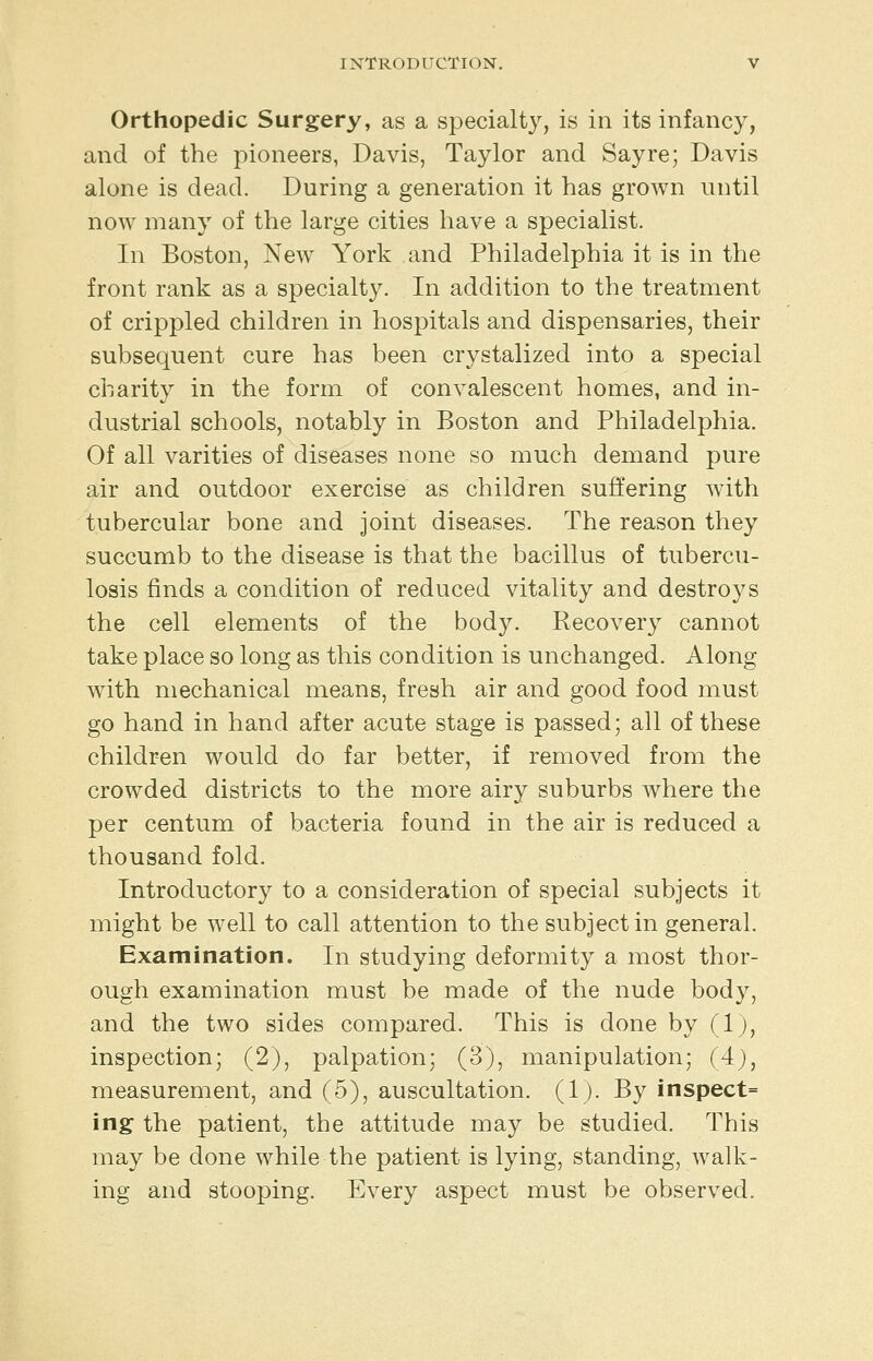 Orthopedic Surgery, as a specialty, is in its infancy, and of the pioneers, Davis, Taylor and Say re; Davis alone is dead. During a generation it has grown until now many of the large cities have a specialist. In Boston, New York and Philadelphia it is in the front rank as a specialty. In addition to the treatment of crippled children in hospitals and dispensaries, their subsequent cure has been crystalized into a special charity in the form of convalescent homes, and in- dustrial schools, notably in Boston and Philadelphia. Of all varities of diseases none so much demand pure air and outdoor exercise as children suffering with tubercular bone and joint diseases. The reason they succumb to the disease is that the bacillus of tubercu- losis finds a condition of reduced vitality and destroys the cell elements of the body. Recovery cannot take place so long as this condition is unchanged. Along with mechanical means, fresh air and good food must go hand in hand after acute stage is passed; all of these children would do far better, if removed from the crowded districts to the more airy suburbs where the per centum of bacteria found in the air is reduced a thousand fold. Introductory to a consideration of special subjects it might be well to call attention to the subject in general. Examination. In studying deformity a most thor- ough examination must be made of the nude body, and the two sides compared. This is done by (1;, inspection; (2), palpation; (3), manipulation; (4), measurement, and (5), auscultation. (1;. By inspect= ing the patient, the attitude may be studied. This may be done while the patient is lying, standing, walk- ing and stooping. Every aspect must be observed.