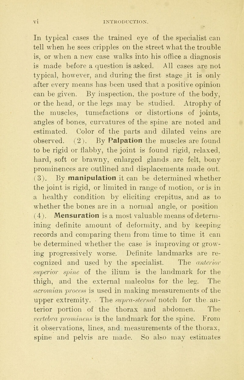 In typical cases the trained eye of the specialist can tell when he sees cripples on the street what the trouble is, or when a new case walks into his office a diagnosis is made before a question is asked. All cases are not typical, however, and during the first stage it is only after every means has been used that a positive opinion can be given. By inspection, the posture of the body, or the head, or the legs may be studied. Atrophy of the muscles, tumefactions or distortions of joints, angles of bones, curvatures of the spine are noted and estimated. Color of the parts and dilated veins are observed. (2). By Palpation the muscles are found to be rigid or flabby, the joint is found rigid, relaxed, hard, soft or brawny, enlarged glands are felt, bony prominences are outlined and displacements made out. (3). By manipulation it can be determined whether the joint is rigid, or limited in range of motion, or is in a healthy condition by eliciting crepitus, and as to whether the bones are in a normal angle, or position (4). Mensuration is a most valuable means of determ- ining definite amount of deformity, and by keeping records and comparing them from time to time it can be determined whether the case is improving or grow- ing progressively worse. Definite landmarks are re- cognized and used by the specialist. The anterior superior spine of the ilium is the landmark for the thigh, and the external maleolus for the leg. The acromian process is used in making measurements of the upper extremity. ■ The supra-sternal notch for the- an- terior portion of the thorax and abdomen. The vertebra prominens is the landmark for the spine. From it observations, lines, and measurements of the thorax, spine and pelvis are made. So also may estimates
