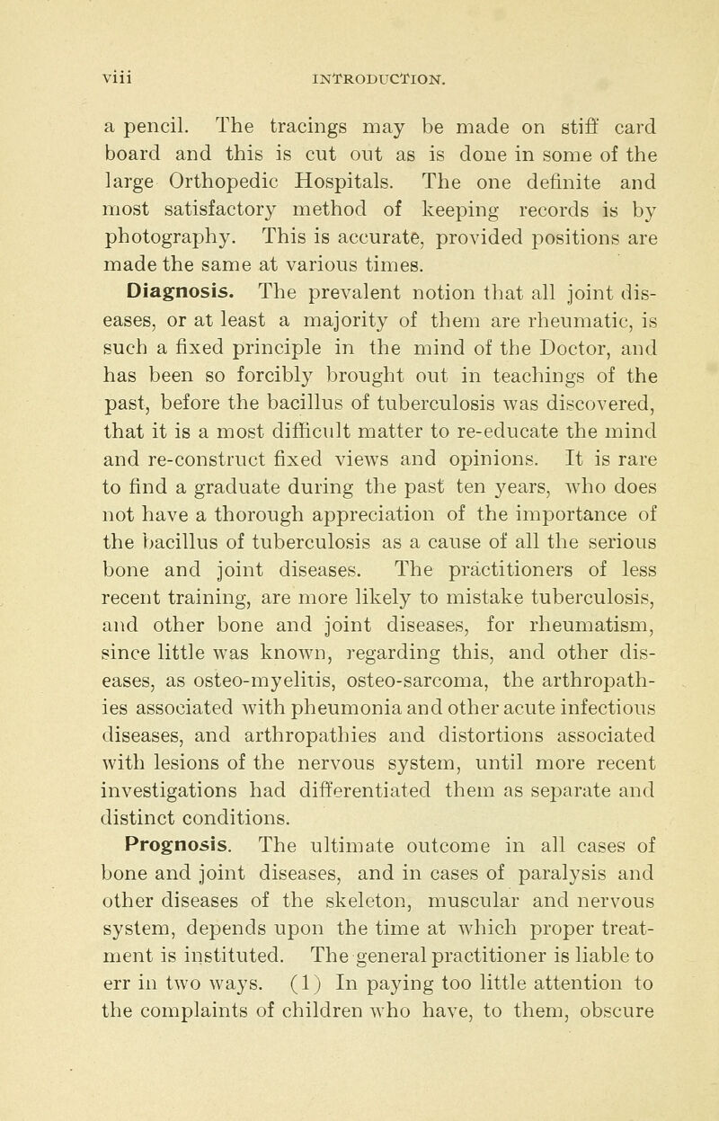 Vlll INl^RODUCTlON. a pencil. The tracings may be made on stiff card board and this is cut out as is done in some of the large Orthopedic Hospitals. The one definite and most satisfactory method of keeping records is by photography. This is accurate, pro\dded positions are made the same at various times. Diagnosis. The prevalent notion that all joint dis- eases, or at least a majority of them are rheumatic, is such a fixed principle in the mind of the Doctor, and has been so forcibly brought out in teachings of the past, before the bacillus of tuberculosis was discovered, that it is a most difficult matter to re-educate the mind and re-construct fixed views and opinions. It is rare to find a graduate during the past ten years, who does not have a thorough appreciation of the importance of the bacillus of tuberculosis as a cause of all the serious bone and joint diseases. The practitioners of less recent training, are more likely to mistake tuberculosis, and other bone and joint diseases, for rheumatism, since little was known, regarding this, and other dis- eases, as osteo-myelitis, osteo-sarcoma, the arthropath- ies associated with pheumonia and other acute infectious diseases, and arthropathies and distortions associated with lesions of the nervous system, until more recent investigations had differentiated them as separate and distinct conditions. Prognosis. The ultimate outcome in all cases of bone and joint diseases, and in cases of paralysis and other diseases of the skeleton, muscular and nervous system, depends upon the time at which proper treat- ment is instituted. The general practitioner is liable to err in two ways. (1) In paying too little attention to the complaints of children who have, to them, obscure
