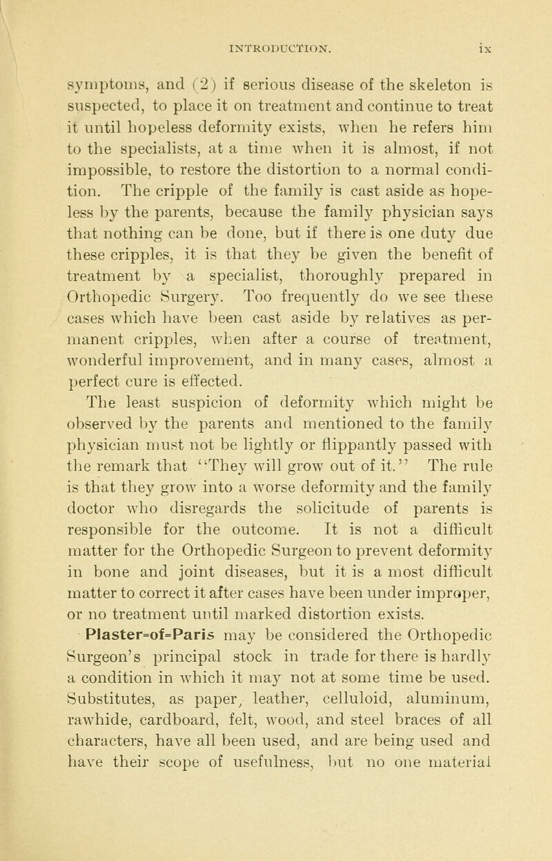 symptoms, and (2) if serious disease of the skeleton is suspected, to place it on treatment and continue to treat it until hopeless deformity exists, when he refers him to the specialists, at a time when it is almost, if not impossible, to restore the distortion to a normal condi- tion. The cripple of the family is cast aside as hope- less by the parents, because the family physician says that nothing can be done, but if there is one duty due these cripples, it is that they be given the benefit of treatment by a specialist, thoroughly prepared in Orthopedic Surgery. Too frequently do we see these cases which have been cast aside by relatives as per- manent cripples, wlien after a course of treatment, wonderful improvement, and in many cases, almost a perfect cure is effected. The least suspicion of deformity w^hich might be observed by the parents and mentioned to the family physician must not be lightly or flippantly passed with the remark that They will grow out of it. The rule is that they grow into a worse deformity and the family doctor who disregards the solicitude of parents is responsible for the outcome. It is not a difficult matter for the Orthopedic Surgeon to prevent deformity in bone and joint diseases, but it is a most difficult matter to correct it after cases have been under improper, or no treatment until marked distortion exists. PIaster=of=Paris may be considered the Orthopedic Surgeon's principal stock in trade for there is hardly a condition in which it may not at some time be used. Substitutes, as paper^ leather, celluloid, aluminum, rawhide, cardboard, felt, wood, and steel braces of all characters, have all been used, and are being used and have their scope of usefulness, but no one material