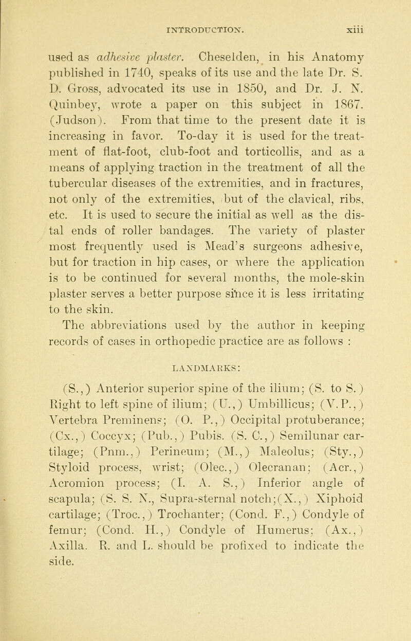 used as adhesive plaster. Cheselden, in his Anatomy published in 1740, speaks of its use and the late Dr. S. D. Gross, advocated its use in 1850, and Dr. J. N. Quinbe}^, wrote a paper on this subject in 1867. (Judson). From that time to the present date it is increasing in favor. To-day it is used for the treat- ment of flat-foot, club-foot and torticollis, and as a means of applying traction in the treatment of all the tubercular diseases of the extremities, and in fractures, not only of the extremities, but of the clavical, ribs, etc. It is used to secure the initial as well as the dis- tal ends of roller bandages. The variety of plaster most frequently used is Mead's surgeons adhesive, but for traction in hip cases, or w^here the application is to be continued for several months, the mole-skin plaster serves a better purpose silice it is less irritating to the skin. The abbreviations used by the author in keeping records of cases in orthopedic practice are as follows : landmarks: (S.,) Anterior superior spine of the ilium; (S. to S.) Right to left spine of ilium; (U.,) Umbillicus; (V.P.,) Vertebra Preminens; (0. P.,) Occipital protuberance; (Cx.,) Coccyx; (Pub.,) Pubis. (S. C.,) Semilunar car- tilage; (Pnm.,) Perineum; (M.,) Maleolus; (Sty.,) Styloid process, wrist; (Olec.,) Olecranan; (Acr.,) Acromion process; (I. A. S.,) Inferior angle of scapula; (S. S. N., Supra-sternal notch;(X.,) Xiphoid cartilage; (Troc.,) Trochanter; (Cond. F.,) Condyle of femur; (Cond. H.,) Condyle of Humerus; (Ax.,) Axilla. R. and L. should be profixed to indicate the side.