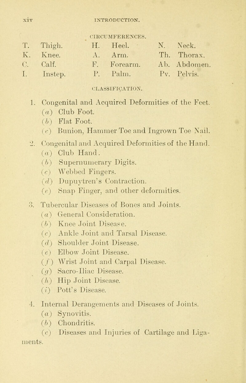 CIRCUMFERENCES. T. Thigh. ' H. Heel. N. Xeck. K. Knee. A. Arm. Th. Thorax. C. Calf. F. Forearm. Ab. Abdomen, I. Instep. P. Palm. Pv. Pelvis. CLASSIFICATION. 1. Congenital and Acquired Deformities of the Feet. (a) Club Foot. (6) Flat Foot. (c) Bunion, Hammer Toe and Ingrown Toe Nail. 2. Congenital and Acquired Deformities of the Hand. (rt) Club Hand. (b) Supernumerary Digits. (c) Webbed Fingers. (d) Dupu3^tren's Contraction. (e) Snap Finger, and other deformities. 3. Tubercular Diseases of Bones and Joints. (a) General Consideration. (6) Knee Joint Disease. (c) Ankle Joint and Tarsal Disease. (cZ) Shoulder Joint Disease. (e) Elbow Joint Disease. (,f) Wrist Joint and Carpal Disease. (cf) Sacro-Ihac Disease. (h) Hij) Joint Disease. (Q Pott's Disease. 4. Internal Derangements and Diseases of Joints, (a) Synovitis. (6) Chondritis. (c) Diseases and Injuries of Cartilage and Liga- ments.