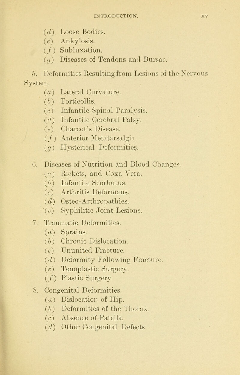 (rZ) Loose Bodies. (e) Ankylosis. (/) Subluxation. (g) Diseases of Tendons and Bursae. 5. Deformities Resulting from I^esions of the Nervous System. (a) Lateral Curvature. (6) Torticollis. (c) Infantile Spinal Paralysis. (^d) Infantile Cerebral Palsy. (e) Charcot's Disease. (/) Anterior Metatarsalgia. ((/) Hysterical Deformities. 6. Diseases of Nutrition and Blood Changes. (a) Kickets, and Coxa Vera. (6) Infantile Scorbutus, (c) Arthritis Deformans. (fZ) Osteo-Arthropathies. (e) Syphilitic Joint Lesions. 7. Traumatic Deformities. (a) Sprains. (6) Chronic Dislocation. (c) Ununited Fracture. (d) Deformity Following Fracture. (e) Tenoplastic Surgery. (/) Plastic Surgery. 8. Congenital Deformities. (a) Dislocation of Hip. (6) Deformities of the Thorax. (o) Absence, of Patella. (<i) Other Congenital Defects.