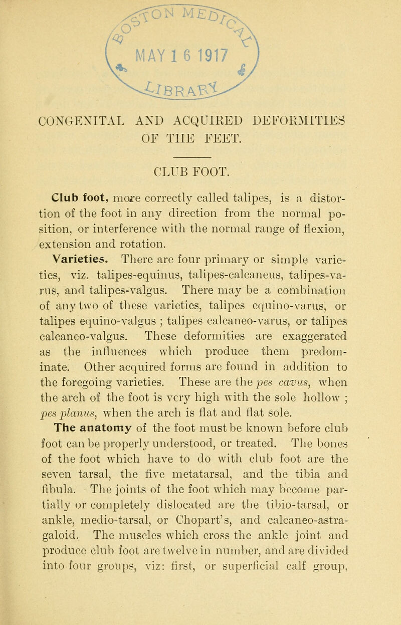 AY 16 1917 CONGENITAL AND ACQUIRED DEFORMITIES OF THE FEET. CLUB FOOT. Club foot, more correctly called talipes, is a distor- tion of the foot in any direction from the normal po- sition, or interference with the normal range of flexion, extension and rotation. Varieties. There are four primary or simple varie- ties, viz. talipes-equinus, talipes-calcaneus, talipes-va- rus, and talipes-valgus. There may be a combination of any two of these varieties, talipes equino-varus, or talipes equino-valgus ; talipes calcaneo-varus, or talipes calcaneo-valgus. These deformities are exaggerated as the influences which produce them predom- inate. Other acquired forms are found in addition to the foregoing varieties. These are the pes cavas, when the arch of the foot is very high with the sole hollow ; pes planus^ when the arch is flat and flat sole. The anatomy of the foot must be known before club foot can be properly understood, or treated. The bones of the foot which have to do with club foot are the seven tarsal, the five metatarsal, and the tibia and fibula. The joints of the foot which may become par- tially or completely dislocated are the tibio-tarsal, or ankle, medio-tarsal, or Chopart's, and calcaneo-astra- galoid. The muscles which cross the ankle joint and produce club foot are twelve in number, and are divided into four groups, viz: first, or superficial calf group,