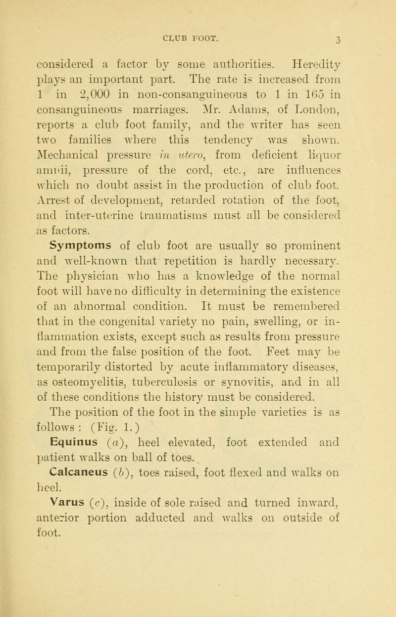 considered a factor by some authorities. Heredity plays an important part. The rate is increased from 1 in 2,000 in non-consanguineous to 1 in 165 in consanguineous marriages. Mr. Adams, of London, reports a chib foot family, and the writer has seen two families where this tendency was shown. ]\Iechanical pressure in utero, from deficient licjuor amnii, pressure of the cord, etc., are influences which no doubt assist in the production of club foot. Arrest of development, retarded rotation of the foot, and inter-uterine traumatisms must all be considered as factors. Symptoms of club foot are usually so prominent and well-known that repetition is hardly necessary. The physician who has a knowledge of the normal foot will have no difficulty in determining the existence of an abnormal condition. It must be remembered that in the congenital variety no pain, swelling, or in- flammation exists, except such as results from pressure and from the false position of the foot. Feet may be temporarily distorted by acute inflammatory diseases, as osteomyelitis, tuberculosis or synovitis, and in all of these conditions the history must be considered. The position of the foot in the simple varieties is as follows : (Fig. 1.) Equinus (a), heel elevated, foot extended and patient walks on ball of toes. Calcaneus (6), toes raised, foot flexed and walks on heel. Varus (c), inside of sole raised and turned inward, anterior portion adducted and walks on outside of foot.