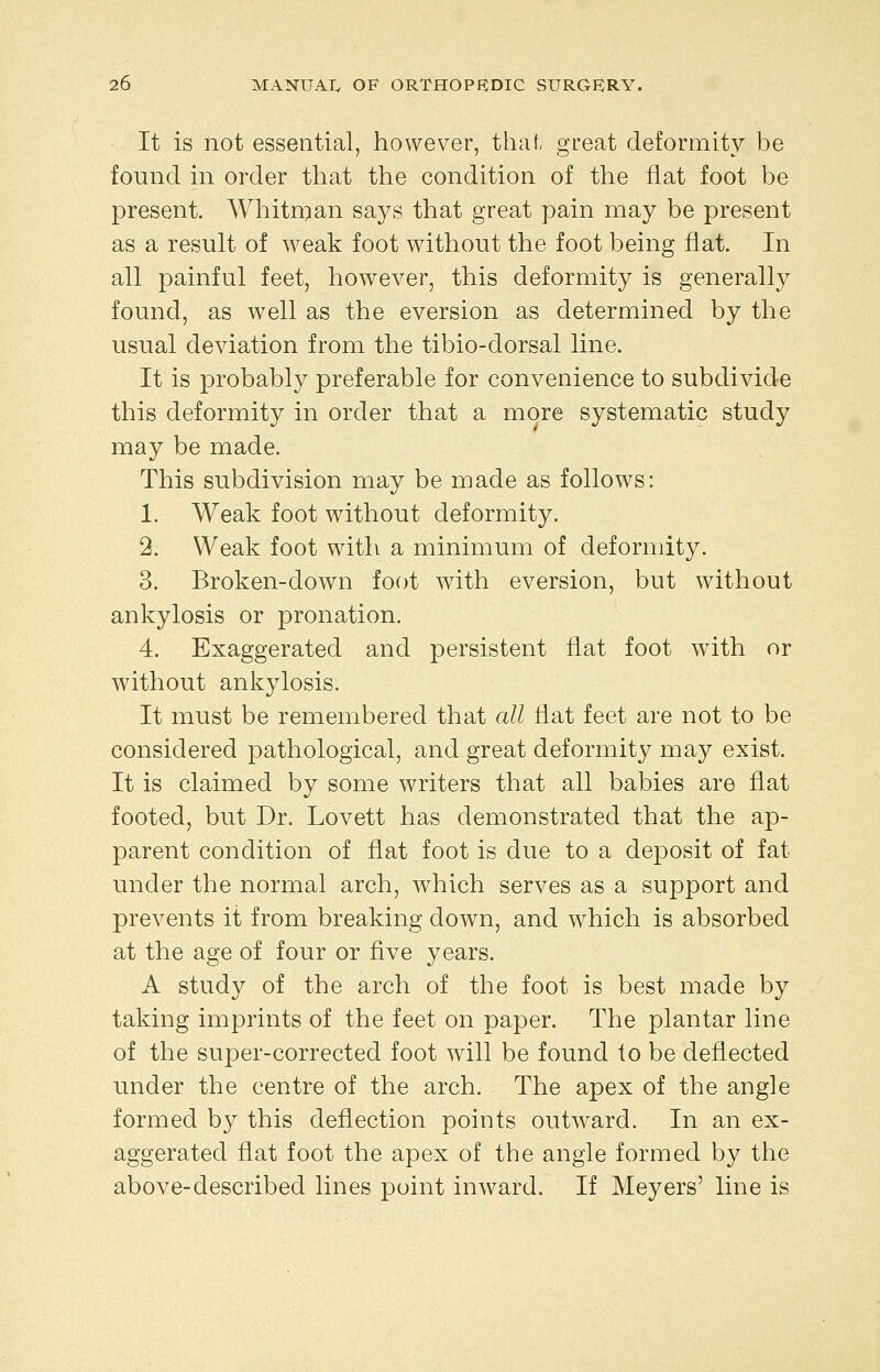 It is not essential, however, that, great deformity be found in order that the condition of the flat foot be present. AVhitrqan says that great pain may be present as a result of Aveak foot without the foot being flat. In all painful feet, however, this deformity is generally found, as well as the eversion as determined by the usual deviation from the tibio-dorsal line. It is probably preferable for convenience to subdivide this deformity in order that a more systematic study may be made. This subdivision may be made as follows: 1. Weak foot without deformity. 2. Weak foot with a minimum of deformity. 3. Broken-down foot with eversion, but without ankylosis or pronation. 4. Exaggerated and persistent flat foot with or without ankylosis. It must be remembered that all Hat feet are not to be considered pathological, and great deformity may exist. It is claimed by some writers that all babies are flat footed, but Dr. Lovett has demonstrated that the ap- parent condition of flat foot is due to a deposit of fat under the normal arch, which serves as a support and prevents it from breaking down, and which is absorbed at the age of four or five years. A study of the arch of the foot is best made by taking imprints of the feet on paper. The plantar line of the super-corrected foot will be found to be deflected under the centre of the arch. The apex of the angle formed by this deflection points outw^ard. In an ex- aggerated flat foot the apex of the angle formed by the above-described lines point inward. If Meyers' line is