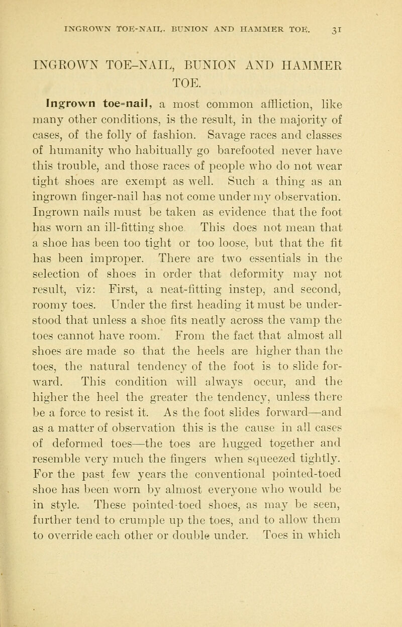 INGROWN TOE-NAIL, BUNION AND HAMMER TOE. Ingrown toe=nail, a most common affliction, like many other conditions, is the result, in the majority of cases, of the foll}^ of fashion. Savage races and classes of humanity who habitually go barefooted never have this trouble, and those races of people who do not wear tight shoes are exempt as well. Such a thing as an ingrown finger-nail has not come under my observation. Ingrown nails must be taken as evidence that the foot has worn an ill-fitting shoe This does not mean that a shoe has been too tight or too loose, but that the fit has been improper. There are two essentials in the selection of shoes in order that deformity may not result, viz: First, a neat-fitting instep, and second, roomy toes. Under the first heading it must be under- stood that unless a shoe fits neatly across the vamp the toes cannot have room. From the fact that almost all shoes are made so that the heels are higher than the toes, the natural tendency of the foot is to slide for- ward. This condition will always occur, and the higher the heel the greater the tendency, unless there be a force to resist it. As the foot slides forward—and as a matter of observation this is the cause in all cases of deformed toes—the toes are hugged together and resemble very much the fingers when squeezed tightly. For the past few years the conventional pointed-toed shoe has been worn by almost everyone who would be in style. These pointed-toed shoes, as may be seen, further tend to crumple up the toes, and to allow them to override each other or double under. Toes in which