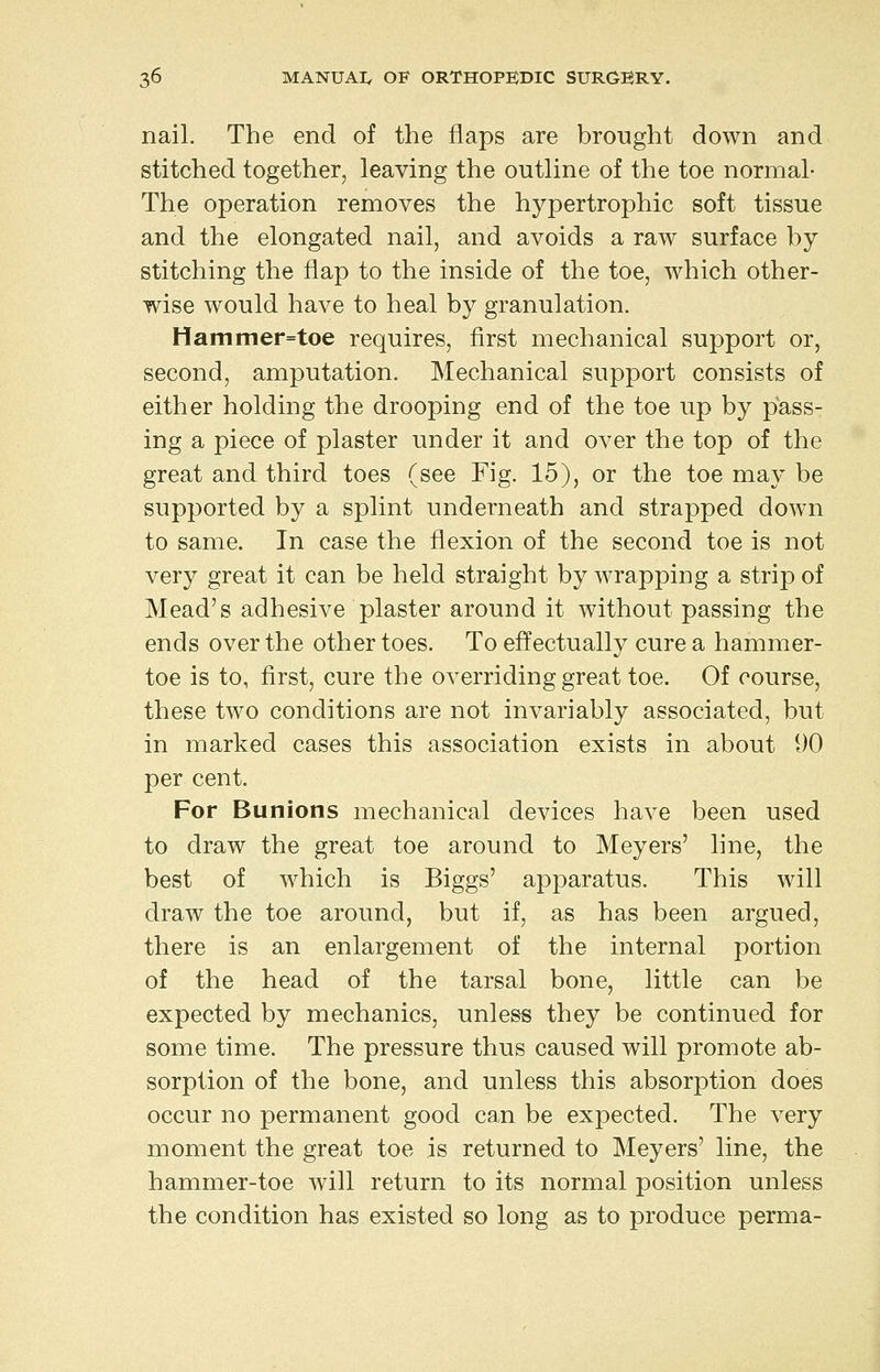 nail. The end of the flaps are brought down and stitched together, leaving the outline of the toe normal- The operation removes the hypertrophic soft tissue and the elongated nail, and avoids a raw surface by stitching the flap to the inside of the toe, which other- wise would have to heal by granulation. Hammer=toe requires, first mechanical support or, second, amputation. Mechanical support consists of either holding the drooping end of the toe up by pass- ing a piece of plaster under it and over the top of the great and third toes (see Fig. 15), or the toe may be supported by a splint underneath and strapped down to same. In case the flexion of the second toe is not very great it can be held straight by wrapping a strip of Mead's adhesive plaster around it without passing the ends over the other toes. To effectually cure a hammer- toe is to, first, cure the overriding great toe. Of course, these two conditions are not invariably associated, but in marked cases this association exists in about 90 per cent. For Bunions mechanical devices have been used to draw the great toe around to Meyers' line, the best of Avhich is Biggs' apparatus. This will draw the toe around, but if, as has been argued, there is an enlargement of the internal portion of the head of the tarsal bone, little can be expected by mechanics, unless they be continued for some time. The pressure thus caused will promote ab- sorption of the bone, and unless this absorption does occur no permanent good can be expected. The very moment the great toe is returned to Meyers' line, the hammer-toe will return to its normal position unless the condition has existed so long as to produce perma-