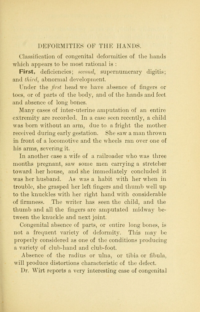 DEFORMITIES OF THE HANDS. Classification of congenital deformities of the hands which appears to be most rational is : First, deficiencies; second, supernumerary digitis; and third, abnormal development. Under the first head we have absence of fingers or toes, or of parts of the body, and of the hands and feet and absence of long bones. Many cases of inter-uterine amputation of an entire extremity are recorded. In a case seen recently, a child was born without an arm, due to a fright the mother received during early gestation. She saw a man thrown in front of a locomotive and the wheels ran over one of his arms, severmg it. In another case a wife of a railroader who was three months pregnant, saw some men carrying a stretcher toward -her house, and she immediately concluded it was her husband. As was a habit with her when in trouble, she grasped her left fingers and thumb well up to the knuckles with her right hand with considerable of firmness. The writer has seen the child, and the thumb and all the fingers are amputated midway be- tween the knuckle and next joint. Congenital absence of parts, or entire long bones, is not a frequent variety of deformity. This may be properly considered as one of the conditions producing a variety of club-hand and club-foot. Absence of the radius or ulna, or tibia or fibula, will produce distortions characteristic of the defect. Dr. Wirt reports a very interesting case of congenital