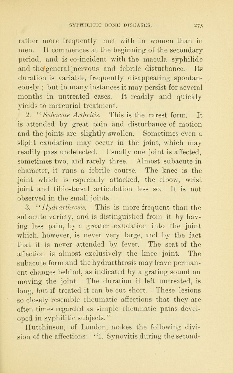 rather more frequently met with in women than in men. It commences at the beginning of the secondary period, and is co-incident with the macula syphilide and thq^generalnervous and febrile disturbance. Its duration is variable, frequently disappearing spontan- eously ; but in many instances it may persist for several months in untreated cases. It readily and quickly yields to mercurial treatment. 2. ^^ Suhacute Arthritis. This is the rarest form. It is attended by great pain and disturbance of motion and the joints are slightly swollen. Sometimes even a slight exudation may occur in the joint, which may readily pass undetected. Usually one joint is affected, sometimes two, and rarely three. Almost subacute in character, it runs a febrile course. The knee is the joint which is especially attacked, the elbow, wrist joint and tibio-tarsal articulation less so. It is not observed in the small joints. 3. ^^Hydrarthrosis. This is more frequent than the subacute variety, and is distinguished from it by hav- ing less pain, by a greater exudation into the joint which, however, is never very large, and by the fact that it is never attended by fever. The seat of the affection is almost exclusively the knee joint. The subacute form and the hydrarthrosis may leave perman- ent changes behind, as indicated by a grating sound on moving the joint. The duration if left untreated, is long, but if treated it can be cut short. These lesions so closely resemble rheumatic affections that they are often times regarded as simple rheumatic pains devel- oped in syphilitic subjects. Hutchinson, of London, makes the following divi- sion of the affections: ''1. Synovitis during the second-