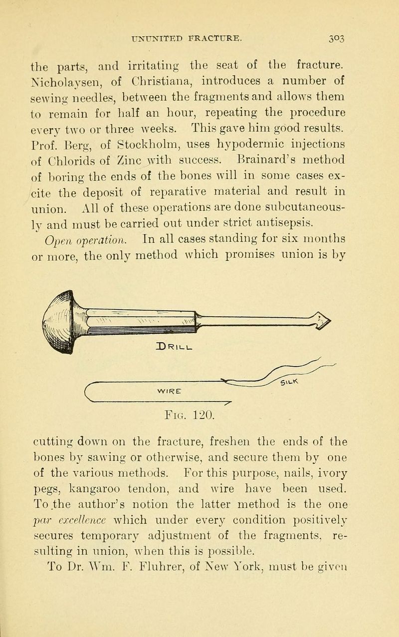 the parts, and irritating the seat of the fracture. Nicholaysen, of Christiana, introduces a number of sewing needles, between the fragments and allows them to remain for half an hour, repeating the procedure every two or three weeks. This gave him good results. Prof. Berg, of Stockholm, uses hypodermic injections of Chlorids of Zinc with success. Brainard's method of boring the ends of the bones will in some cases ex- cite the deposit of reparative material and result in union. All of these operations are done subcutaneous- ly and must be carried out under strict antisepsis. Open operation. In all cases standing for six months or more, the only method which promises union is by c WIRE -^ Fig. 120. cutting down on the fracture, freshen the ends of the bones by sawing or otherwise, and secure them by one of the various methods. For this purpose, nails, ivory pegs, kangaroo tendon, and wire have been used. To the author's notion the latter method is the one par excellence which under every condition positively secures temporary adjustment of the fragments, re- sulting in union, when this is possible. To Dr. Wm. F. Fluhrer, of New York, must be given