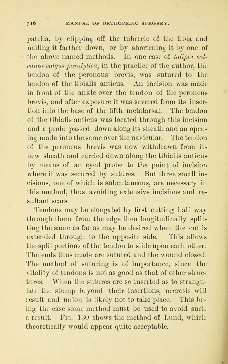 patella, by clipping off the tubercle of the tibia and nailing it farther doAvn, or by shortening it by one of the above named methods. In one case of talipes cal- caneo-valgus paralytica, in the practice of the author, the tendon of the peronous brevis, was sutured to the tendon of the tibialis anticus. An incision was made in front of the ankle over the tendon of the peroneus brevis, and after exposure it was severed from its inser- tion into the base of the fifth metatarsal. The tendon of the tibialis anticus was located through this incision and a probe passed down along its sheath and an open- ing made into the same over the navicular. The tendon of the peroneus brevis was now withdrawn from its new sheath and carried down along the tibialis anticus by means of an eyed probe to the point of incision where it was secured by sutures. But three small in- cisions, one of which is subcutaneous, are necessary in this method, thus avoiding extensive incisions and re- sultant scars. Tendons may be elongated by first cutting half wa}^ through them from the edge then longitudinally split- ting the same as far as may be desired when the cut is extended through to the opposite side. This allows the split portions of the tendon to slide upon each other. The ends thus made are sutured and the wound closed. The method of suturing is of importance, since the vitality of tendons is not as good as that of other struc- tures. When the sutures are so inserted as to strangu- late the stump beyond their insertions, necrosis will result and union is likely not to take place. This be- ing the case some method must be used to avoid such a result. Fig. 130 shows the method of Lund, which theoretically would appear quite acceptable.