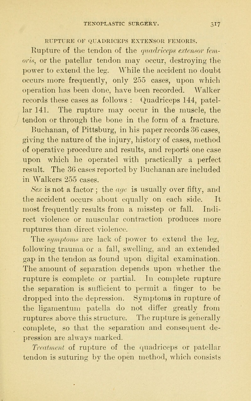 RUPTURE OF QUADRICEPS EXTENSOR FE:\I0RIS. Rupture of the tendon of the quadriceps extensor fem- orU, or the patellar tendon may occur, destroying the power to extend the leg. While the accident no doubt occurs more frequently, only 255 cases, upon which operation has been done, have been recorded. Walker records these cases as follows : Quadriceps 144, patel- lar 141. The rupture may occur in the muscle, the tendon or through the bone in the form of a fracture. Buchanan, of Pittsburg, in his paper records 36 cases, giving the nature of the injury, history of cases, method of operative procedure and results, and reports one case upon which he operated with practically a perfect result. The 36 cases reported by Buchanan are included in Walkers 255 cases. Sex is not a factor ; the age is usually over fifty, and the accident occurs about equally on each side. It most frequently results from a misstep or fall. Indi- rect violence or muscular contraction produces more ruptures than direct violence. The -symptom-s are lack of power to extend the leg, following trauma or a fall, swelling, and an extended gap in the tendon as found upon digital examination. The amount of separation depends upon Avhether the rupture is complete or partial. In complete rupture the separation is sufficient to permit a finger to be dropped into the depression. Symptoms in rupture of the ligamentum patella do not differ greatly from ruptures above this structure. The rupture is generally complete, so that the separation and consequent de- pression are always marked. Treatment of rupture of the quadriceps or patellar tendon is suturing by the open method, which consists