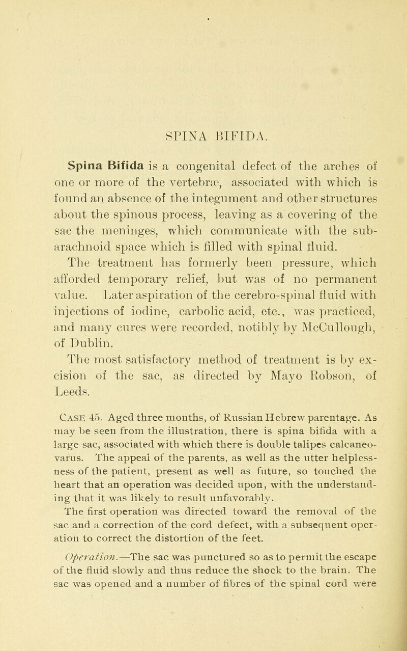 SPINA BIFIDA. Spina Bifida is a congenital defect of the arches of one or more of the vertebra^, associated with which is found an absence of the integument and other structures about the spinous process, leaving as a covering of the sac the meninges, which communicate with the sub- arachnoid space which is filled with spinal fiuid. The treatment has formerly been pressure, which afforded temporary relief, but was of no permanent value. Later aspiration of the cerebro-spinal fluid with injections of iodine, carbolic acid, etc., was practiced, and many cures were recorded, notibly by McCullough, of Dublin. The most satisfactory method of treatment is by ex- cision of the sac, as directed by Mayo Robson, of Leeds. Case 45. Aged three months, of Russian Hebrew parentage. As may be seen from the illustration, there is spina bifida with a large sac, associated with which there is double talipes calcaneo- varus. The appeal of the parents, as well as the utter helpless- ness of the patient, present as well as future, so touched the heart that an operation was decided upon, with the understand- ing that it was likely to result unfavorably. The first operation was directed toward the removal of the sac and a correction of the cord defect, with a subsequent oper- ation to correct the distortion of the feet. Operation.—The sac was punctured so as to permit the escape of the fluid slowly and thus reduce the shock to the brain. The sac was opened and a number of fibres of the spinal cord were