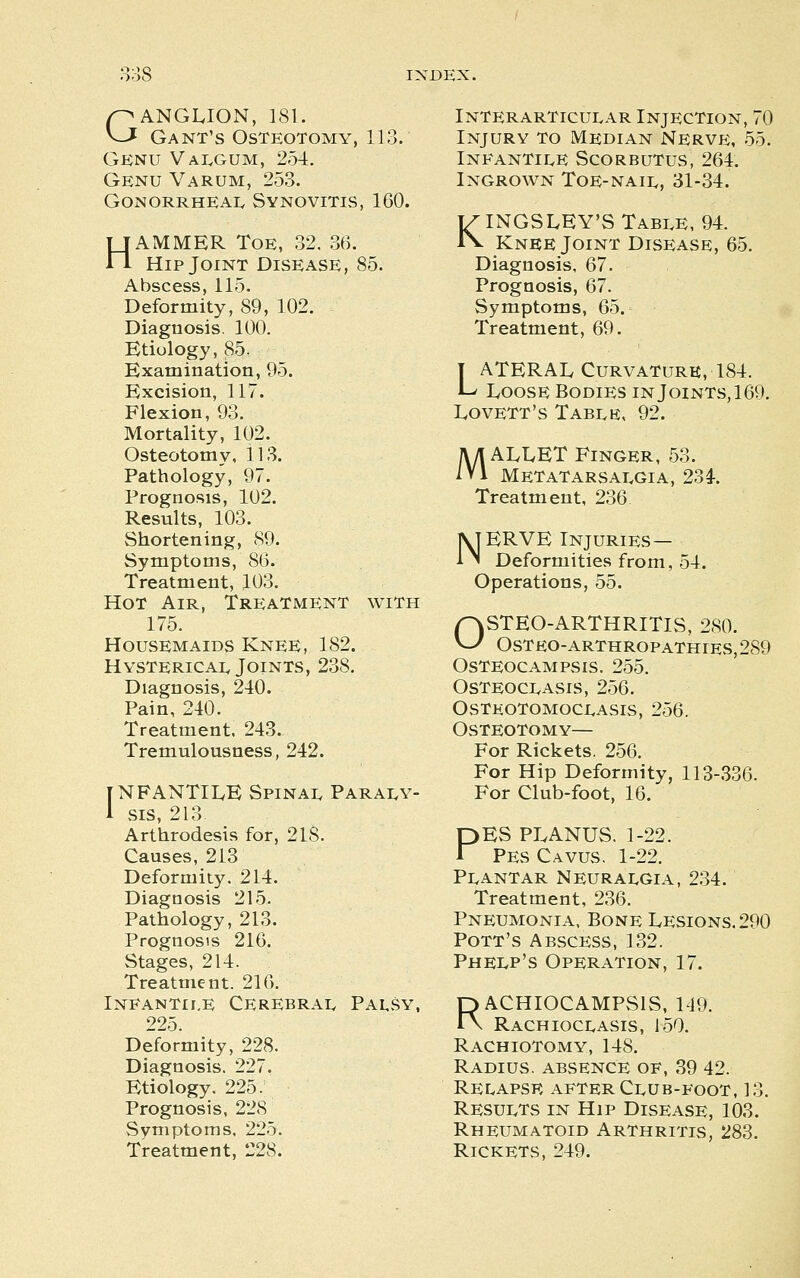 as GANGLION, 181. Gant's Osteotomy, 113. GiCNU Valgum, 254. Genu Varum, 253. gonorrheaiv synovitis, 160. HAMMER Toe, 32. 36. Hip Joint Disease, 85. Abscess, 115. Deformity, 89, 102. Diagnosis. 100. Etiology, 85. Examination, 95. Excision, 117. Flexion, 93. Mortality, 102. Osteotomy, 113. Pathology, 97. Prognosis, 102. Results, 103. Shortening, 89. Symptoms, 86. Treatment, 103. Hot Air, Treatment with 175. Housemaids Knee, 182. Hystericai. Joints, 238. Diagnosis, 240. Pain, 240. Treatment. 243. Tremulousness, 242. TNFANTIIvE Spinai. Parai^y- 1 sis, 213 Arthrodesis for, 218. Causes, 213 Deformity. 214. Diagnosis 215. Pathology, 213. Prognosis 216. Stages, 214. Treatment. 216. INEANTII.E CEREBRAI^ PaUSY, 225. Deformity, 228. Diagnosis. 227. Etiology. 225. Prognosis, 228 Symptoms, 225. Treatment, 228. Interarticular Injection, 70 Injury to Median Nerve, 55. INFANTII.E Scorbutus, 264. Ingrown Toe-naii,, 31-34. KINGS LEY'S TABI.E, 94. Knee Joint Disease, 65. Diagnosis, 67. Prognosis, 67. Symptoms, 65. Treatment, 69. T ATERAL Curvature, 184. L Loose Bodies in Joints, 169. LovETT's Tabi,e, 92. M ALLET Finger, 53. Metatarsat^gia, 23^. Treatment, 236 NERVE Injuries— Deformities from, Operations, 55. 54. OSTEO-ARTHRITIS, 280. OSTEO-ARTHROPATHIES, 289 Osteocampsis. 255. osteoci.asis, 256. Osteotomoci^asis, 256. Osteotomy— For Rickets. 256. For Hip Deformity, 113-336. For Club-foot, 16. PES PLANUS. 1-22. PES Cavus. 1-22. PI.ANTAR NEURAI.GIA, 234. Treatment, 236. Pneumonia, Bone Lesions. 290 Pott's Abscess, 132. PheIvP's Operation, 17. RACHIOCAMPSIS, M9. Rachioclasis, 150. Rachiotomy, 148. Radius, absence of, 39 42. REE.APSE after Cl,UB-FOOT, 13. RESUI.TS in Hip Disease, 103. Rheumatoid Arthritis, 283. Rickets, 249.