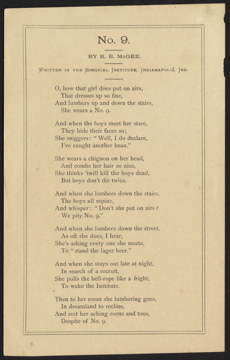 No. 9 BY B. B. MeGEE. y/RITTEN IN THE SURGICAL INSTITUTE, JNDIANAPOLIS, JnD, O, how that girl does put on airs, That dresses up so fine, And lumbers up and down the stairs, She wears a No. 9. And when the boys meet her stare, They hide their faces so; She sniggers:  Well, I do declare, I've caught another beau. She wears a chignon on her head, And combs her hair so nice, She thinks 'twill kill the boys dead, But boys don't die twice. And when she lumbers down the stairs, The boys all repine, And whisper :  Don't she put on airs ? We pity No. 9. And when she lumbers down the street, As oft she does, I hear, She's asking every one she meets, To  stand the lager beer. j> And when she stays out late at night, In search of a recruit, She pulls the bell-rope like a fright, To wake the Institute. Then to her room she lumbering goes, In dreamland to recline, And rest her aching corns and toes, Despite of No. 9. i