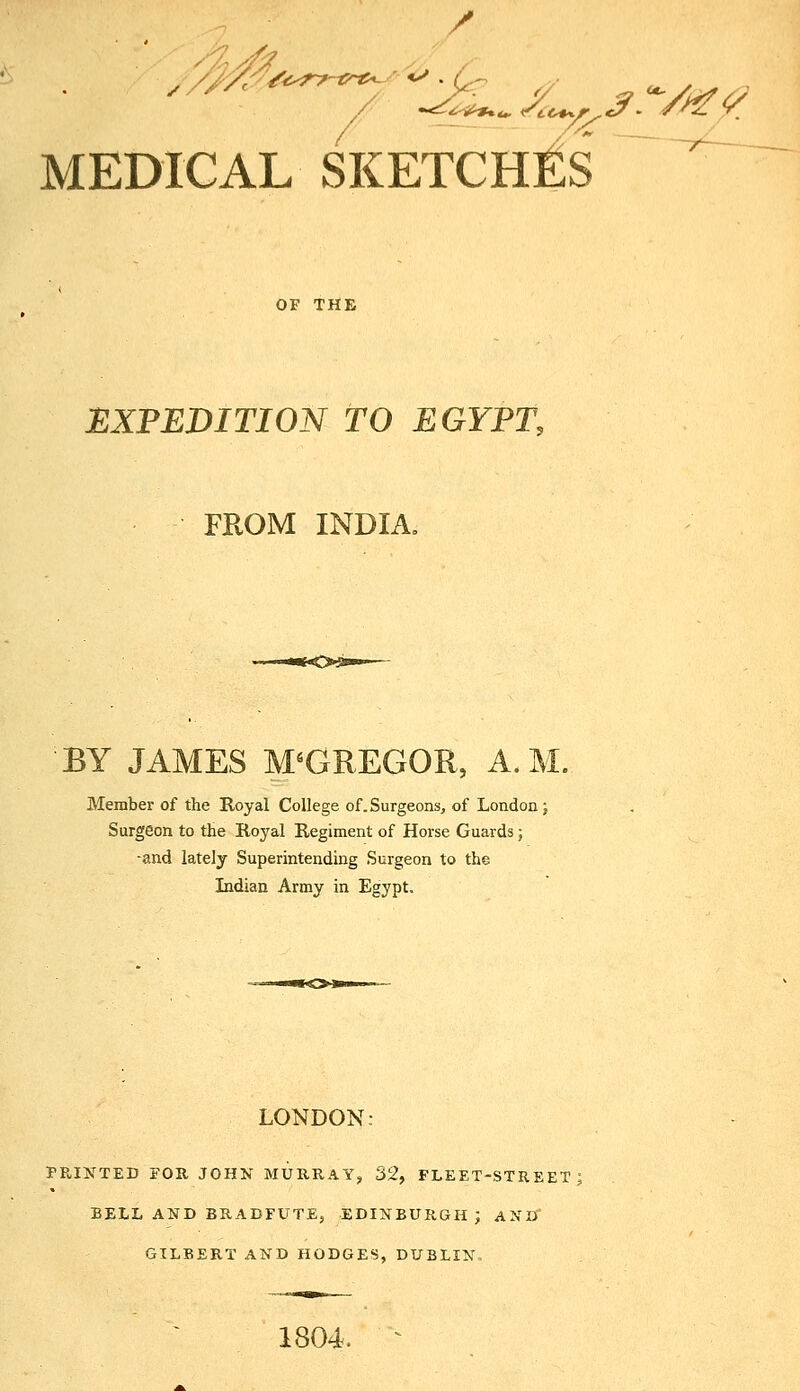 MEDICAL SKETCHES ~^ OF THE EXPEDITION TO EGYPT, FROM INDIA, BY JAMES MCGREGOR, A. M Member of the Royal College of.Surgeons, of London; Surgeon to the Royal Regiment of Horse Guards j -and lately Superintending Surgeon to the Indian Army in Egypt. LONDON: PRIJfTED FOR JOHK MURRAY, 32, FLEET-STREET BELL AND BRADFUTE, EDINBURGH; ANU GILBERT AND HODGES, DUBLIN, 1804. ^