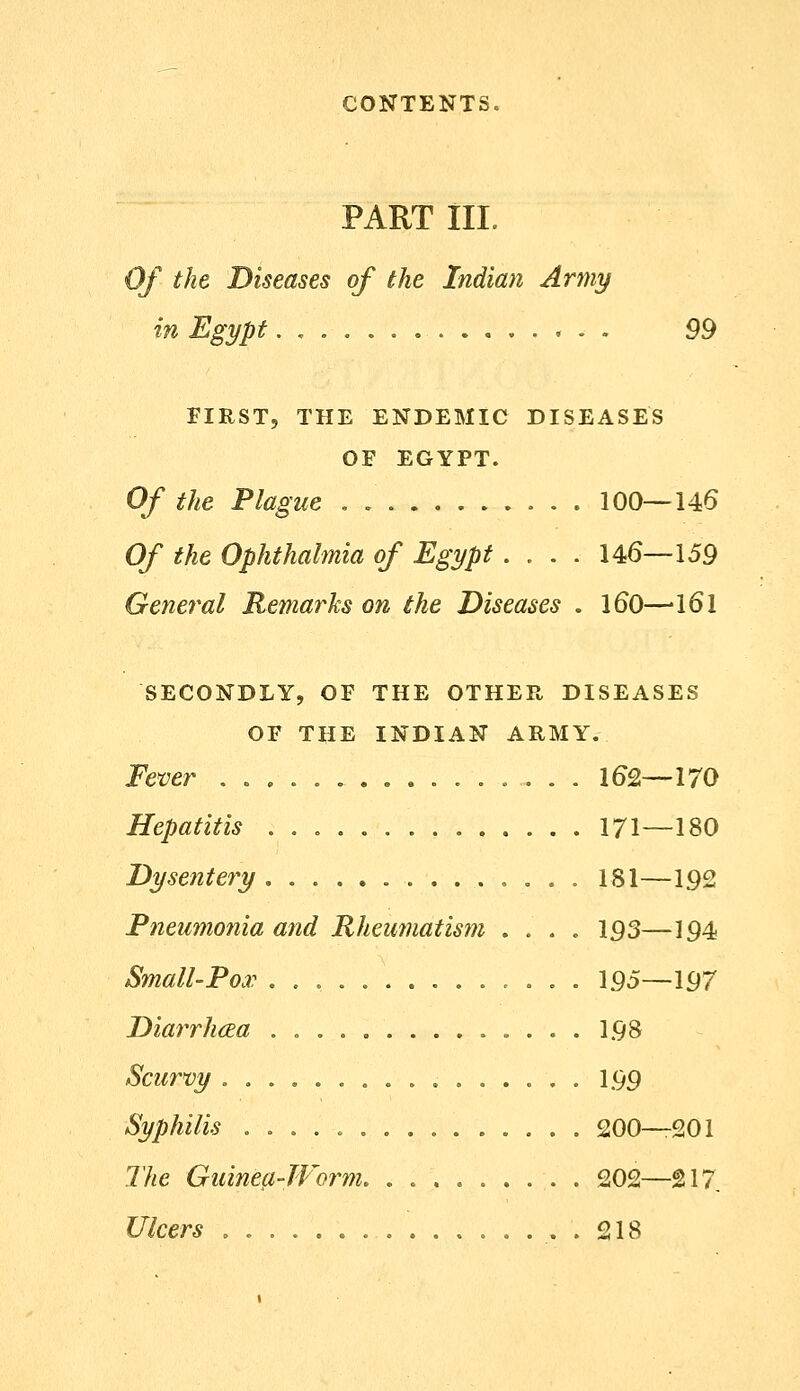 PART III. Of the Diseases of the Indian Army in Egypt. , , . 99 FIRST, THE ENDEMIC DISEASES OF EGYPT. Of the Plague , 100—146 Of the Ophthalmia of Egypt .... 146—159 General Remarks on the Diseases . 160—161 SECONDLY, OF THE OTHER DISEASES OF THE INDIAN ARMY. Fever 162—170 Hepatitis 171—180 Dysentery ,..,,. 181—192 Pneumonia and Rheumatism .... 193—194 Small-Pox 195—197 Diarrh(Ea 198 Scurvy 199 Syphilis 200—201 The Guinea-TVorm. . 202—217 Ulcers , 218