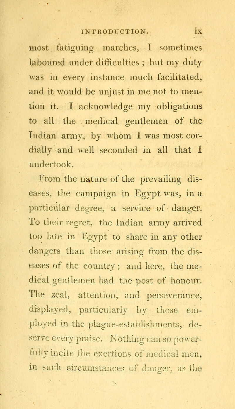 most fatiguing marches, I sometimes laboured under difficulties ; but my duty was in every instance much facilitated, and it would be unjust in me not to men- tion it. I acknowledge my obligations to all the medical gentlemen of the Indian army, by whom I was most cor- dially and well seconded in all that I undertook. From the nature of the prevailing dis- eases, the campaign in Egypt was, in a particular degree, a service of danger. To their regret, the Indian army arrived too late in 'Egypt to share in any other dangers than those arising from the dis- eases of the country; and here, the me- dical gentlemen had the post of honour. The zeal, attention, and perseverance, displayed, particularly by those em- ployed in the plague-establishments, de- serve every praise. Nothing can^o power- fully incite the exertions of medical men, in such Gircunistances of dano-er, as the