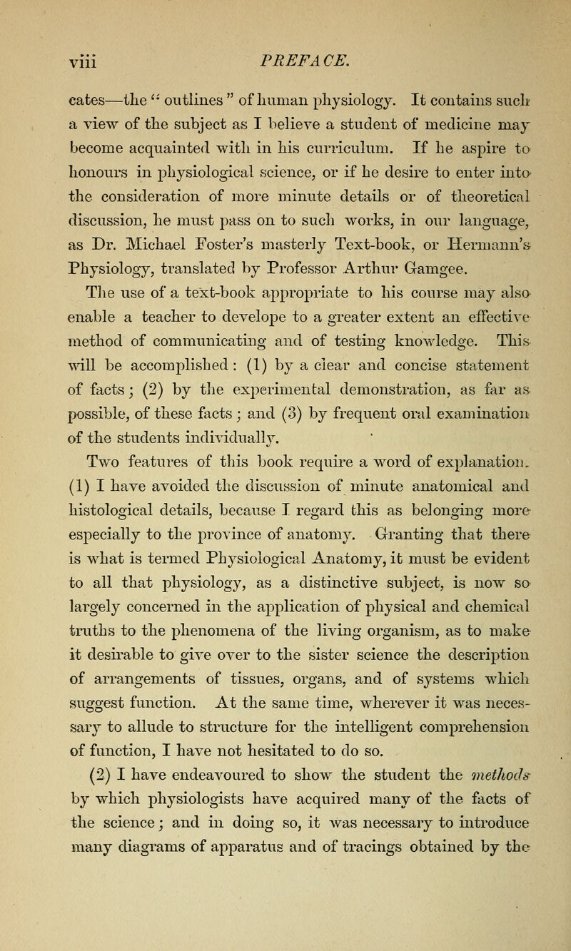 eates—the '' outlines  of liiiman physiology. It contains suclt a view of the subject as I believe a student of medicine may become acquainted with in his curriculum. If he aspire to honours in physiological science, or if he desire to enter into the consideration of more minute details or of theoretical discussion, he must j^ass on to such works, in our language, as Dr. Michael Foster's masterly Text-book, or Hermann's Physiology, translated by Professor Arthur Gamgee. The use of a text-book appropriate to his course may alsa enable a teacher to develope to a greater extent an effective method of communicating and of testing knowledge. This will be accomplished: (1) by a clear and concise statement of facts; (2) by the experimental demonstration, as far as possible, of these facts; and (3) by frequent oral examination of the students individually. Two features of this book require a word of explanation, (1) I have avoided the discussion of minute anatomical and histological details, because I regard this as belonging more especially to the province of anatomy. Granting that there is what is termed Physiological Anatomy, it must be evident to all that physiology, as a distinctive subject, is now so largely concerned in the application of physical and chemical truths to the phenomena of the living organism, as to make it desirable to give over to the sister science the description of arrangements of tissues, organs, and of systems which suggest function. At the same time, wherever it was neces- sary to allude to structure for the intelligent comprehension of function, I have not hesitated to do so. (2) I have endeavoured to show the student the methods by which physiologists have acquired many of the facts of the science; and in doing so, it was necessary to introduce many diagrams of apparatus and of tracings obtained by the