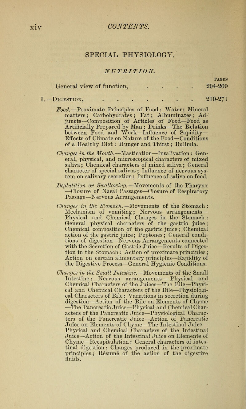 SPECIAL PHYSIOLOGY. NUTRITION. PAGES General view of function, . . . . 204-209 L—Digestion, 210-271 Food.—Proximate Principles of Food: Water; Mineral matters ; Carbohydrates ; Fat; Albuminates ; Ad- juncts—Composition of Articles of Food—Food as Artificially Prepared by Man : Drinks—The Relation between Food and Work—Influence of Sapidity— Effects of Climate on Nature of the Food—Conditions of a Healthy Diet: Hunger and Thirst; Bulimia. Changes in the Mouth.—Mastication—Insalivation : Gen- eral, physical, and microscoj)ical characters of mixed saliva; Chemical characters of mixed saliva; General character of special salivas ; Influence of nervous sys- tem on salivary secretion; Influence of saliva on food. Deglutition or Sivallovjing.—Movements of the Pharynx —Closure of Nasal Passages—Closure of Respiratory Passage—Nervous Arrangements. Changes in the Stomach.—Movements of the Stomach : Mechanism of vomiting; Nervous arrangements— Physical and Chemical Changes in the Stomach : General physical characters of the gastric juice; Chemical composition of the gastric juice ; Chemical action of the gastric juice; Peptones ; General condi- tions of digestion—Nervous Arrangements connected with the Secretion of Gastric Juice—Results of Diges- tion in the Stomach : Action of proximate principles; Action on certain alimentary principles—Rapidity of the Digestive Process—General Hygienic Conditions. Changes in the Small Intestine.—Movements of the Small Intestine : Nervous arrangements — Physical and Chemical Characters of the Jiiices—The Bile—Physi- cal and Chemical Characters of the Bile—Physioloo:i- cal Characters of Bile: Variations in secretion during digestion—Action of the Bile on Elements of Chyme —The Pancreatic Juice—Physical and Chemical Char- acters of the Pancreatic Juice—Physiological Charac- ters of the Pancreatic Juice—Action of Pancreatic Juice on Elements of Chyme—The Intestinal Juice— Physical and Chemical Characters of the Intestinal Juice—Action of the Intestinal Juice on Elements of Chyme—Recapitulation : General characters of iiates- tinal digestion; Changes produced in the proximate principles; Resume of the action of the digestive fluids.