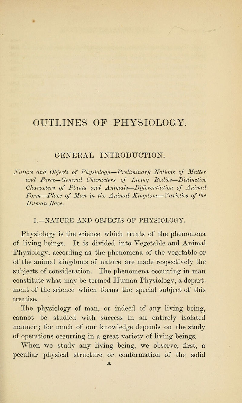 OUTLINES OF PHYSIOLOGY. GENERAL INTRODUCTION. Nature and Objects of Pltysiology—Preliminary Notions of Matter and Force—General Characters of Living Bodies—Distinctive Characters of Plants and Animals—Differentiation of Animal Form—Place of Man in the Animal Kingdom—Varieties of the Human Race. I.—NATUEE AND OBJECTS OF PHYSIOLOGY. Physiology is the science which treats of the phenomena of livins; beino's. It is divided into Yesjetable and Animal Physiology, according as the phenomena of the vegetable or of the animal kingdoms of nature are made respectively the subjects of consideration. The phenomena occurring in man constitute what may be termed Human Physiology, a depart- ment of the science which forms the special subject of this treatise. The physiology of man, or indeed of any living being, cannot be studied with success in an entirely isolated manner; for much of our knowledge depends on the study of operations occurring in a great variety of living beings. When we study any living being, we observe, first, a peculiar physical structure or conformation of the solid