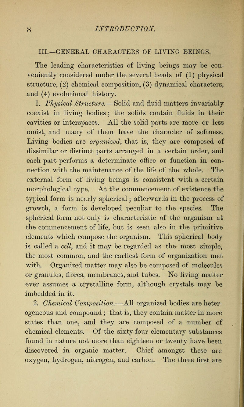 III.—GENERAL CHARACTERS OF LIVING BEINGS. The leading characteristics of living beings may be con- veniently considered under the several heads of (1) physical structure, (2) chemical composition, (3) dj^namical characters, and (4) evolutional history. 1. Physical Structure.—Solid and fluid matters invariably coexist in living bodies; the solids contain fluids in their cavities or interspaces. All the solid parts are more or less moist, and many of them have the character of softness. Living bodies are organized, that is, they are composed of dissimilar or distinct parts arranged in a certain order, and each part performs a determinate office or function in con- nection with the maintenance of the life of the whole. The external form of living beings is consistent with a certain morphological type. At the commencement of existence the typical form is nearly spherical; afterwards in the process of growth, a form is developed peculiar to the species. The spherical form not onl}'- is characteristic of the organism at the commencement of life, but is seen also in the primitive elements which compose the organism. This spherical body is called a cell, and it may be regarded as the most simple, the most common, and the earliest form of organization met with. Organized matter may also be composed of molecules or granules, fibres, membranes, and tubes. No living matter ever assumes a cr3^stalline form, although crystals may be imbedded in it. 2. Chemical Composition.—All organized bodies are heter- ogeneous and compound ; that is, they contain matter in more states than one, and they are composed of a number of chemical elements. Of the sixty-four elementary substances found in nature not more than eighteen or twenty have been discovered in organic matter. Chief amongst these are oxygen, hydrogen, nitrogen, and carbon. The three first ai-e