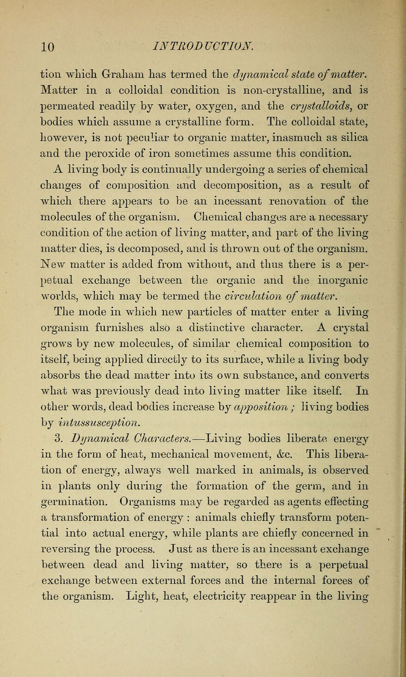 tion wliicli Graliam has termed the dynamical state of matter. Matter in a colloidal condition is non-crystalline, and is permeated readily by water, oxygen, and the crystalloids, or bodies which assume a crystalline form. The colloidal state, however, is not peculiar to organic matter, inasmuch as silica and the peroxide of iron sometimes assume this condition. A living body is continually undergoing a series of chemical changes of composition and decomposition, as a result of which there appears to be an incessant renovation of the molecules of the organism. Chemical changes are a necessary condition of the action of living matter, and part of the living matter dies, is decomposed, and is thrown out of the organism. New matter is added from without, and thus there is a per- })etual exchange between the organic and the inorganic worlds, which may be termed the circulation of Qiiatter. The mode in which new particles of matter enter a living organism furnishes also a distinctive character. A crystal grows by new molecules, of similar chemical composition to itself, being applied directly to its surface, while a living body absorbs the dead matter into its own substance, and converts what was previously dead into living matter like itself. In other words, dead bodies increase by apposition ; living bodies by intussusception. 3. Dynamical Characters.—Living bodies liberate energy in the form of heat, mechanical movement, &lc. This libera- tion of energy, always well marked in animals, is observed in plants only during the formation of the germ, and in germination. Organisms may be regarded as agents effecting a transformation of energy : animals chiefly transform poten- tial into actual energy, while plants are chiefly concerned in reversing the process. Just as there is an incessant exchange between dead and living matter, so there is a perpetual exchange between external forces and the internal forces of the organism. Light, heat, electricity reappear in the living