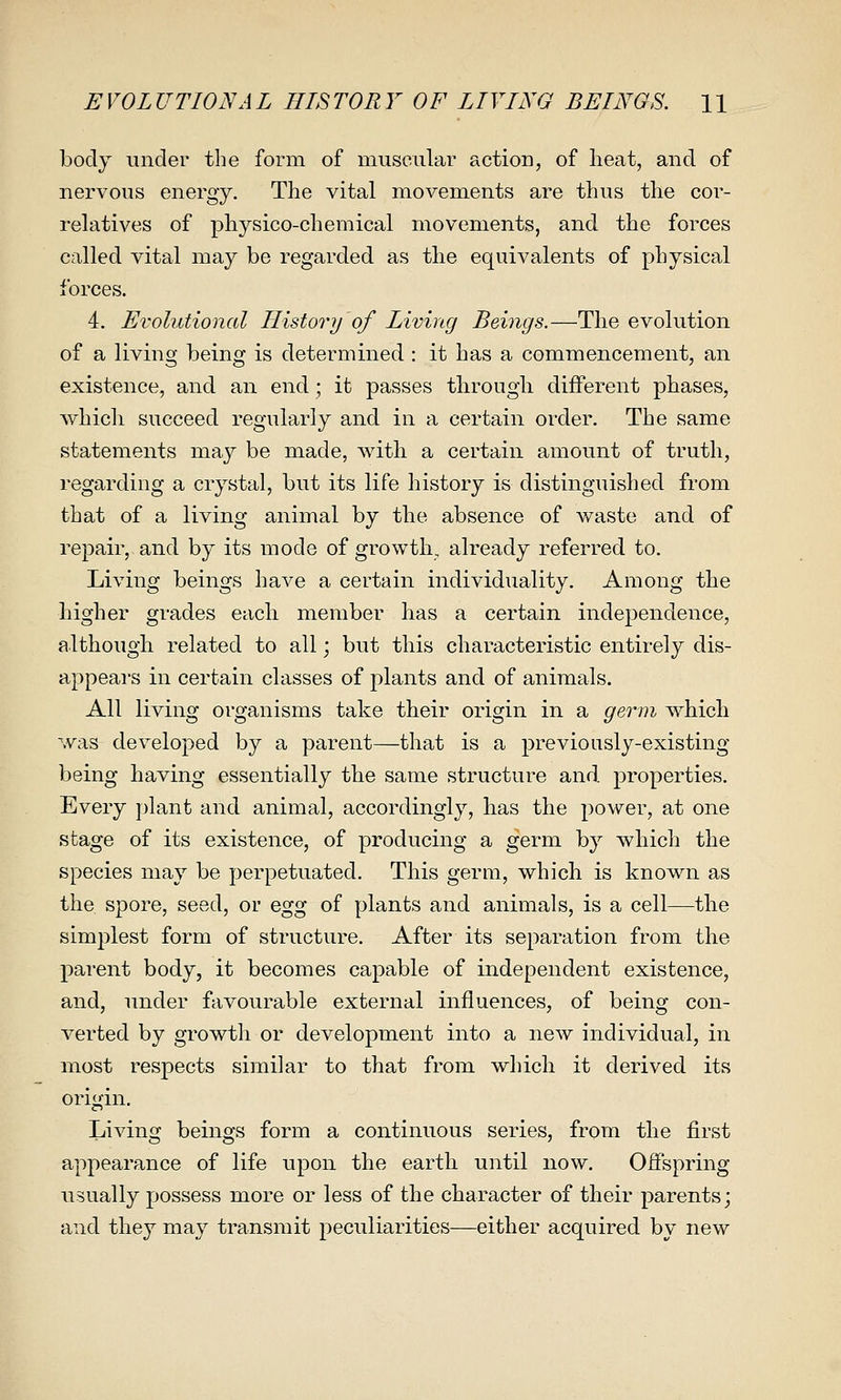 EVOLUTIONAL HISTORY OF LIVING BEINGS. H body under the form of muscular action, of heat, and of nervous energy. The vital movements are thus the cor- rehitives of physico-chemical movements, and the forces called vital may be regarded as the equivalents of physical forces. 4. Evolutional History of Living Beings.—The evolution of a living being is determined : it has a commencement, an existence, and an end; it passes through different phases, which succeed regularly and in a certain order. The same statements may be made, with a certain amount of truth, regarding a crystal, but its life history is distinguished from that of a living animal by the absence of waste and of repair, and by its mode of growth, already referred to. Living beings have a certain individuality. Among the higher grades each member has a certain independence, although related to all; but this characteristic entirely dis- appeai'S in certain classes of plants and of animals. All living organisms take their origin in a germ which was developed by a parent—that is a previously-existing being having essentially the same structure and properties. Every plant and animal, accordingly, has the power, at one stage of its existence, of producing a germ by which the species may be perpetuated. This germ, which is known as the spore, seed, or egg of plants and animals, is a cell—the simplest form of structure. After its separation from the parent body, it becomes capable of independent existence, and, under favourable external influences, of being con- Alerted by growth or development into a new individual, in most respects similar to that from which it derived its origin. Living beings form a continuous series, from the first appearance of life upon the earth until now. Offspring usually possess more or less of the character of their parents; and they may transmit peculiarities—either acquired by new