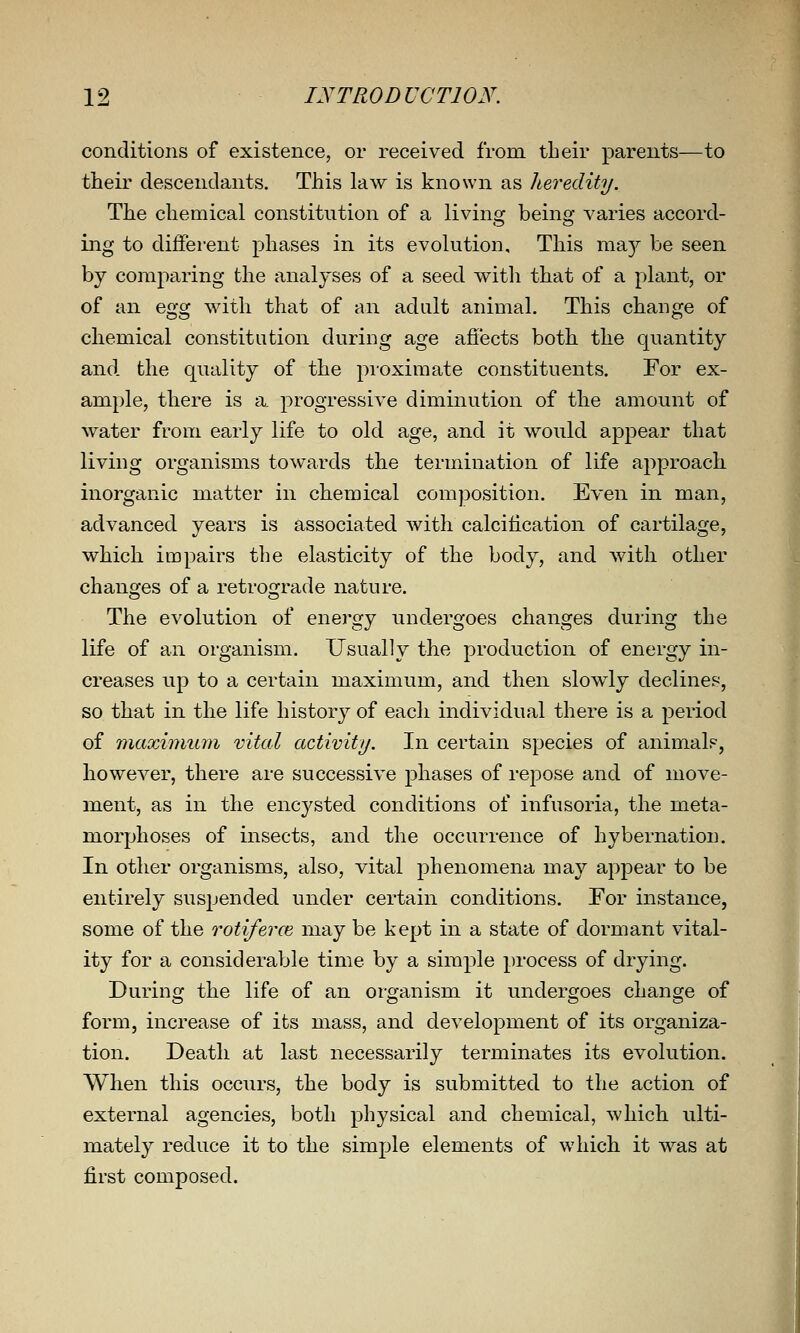 conditions of existence, or received from, their parents—to their descendants. This law is known as heredity. The chemical constitution of a living being varies accord- ing to different phases in its evolution. This may be seen by comparing the analyses of a seed with that of a plant, or of an Qgg with that of an adult animal. This change of chemical constitution during age afiects both the quantity and the quality of the pioximate constituents. For ex- ample, there is a progressive diminution of the amount of water from early life to old age, and it would appear that living organisms towards the termination of life approach, inorganic matter in chemical composition. Even in man, advanced years is associated with calcification of cartilage, which impairs the elasticity of the body, and with other chancres of a retrosrrade nature. The evolution of energy undergoes changes during the life of an organism. Usually the production of energy in- creases up to a certain maximum, and then slowly declines, so that in the life history of each individual there is a period of maximu7n vital activity. In certain species of animals, however, there are successive j^hases of repose and of move- ment, as in the encysted conditions of infusoria, the meta- morphoses of insects, and the occurrence of hybernation. In other organisms, also, vital phenomena may appear to be entirely suspended under certain conditions. For instance, some of the rotiferce may be kept in a state of dormant vital- ity for a considerable time by a simple process of drying. During the life of an organism it undergoes change of form, increase of its mass, and development of its organiza- tion. Death at last necessarily terminates its evolution. When this occurs, the body is submitted to the action of external agencies, both physical and chemical, which ulti- mately reduce it to the simple elements of which it was at first composed. I