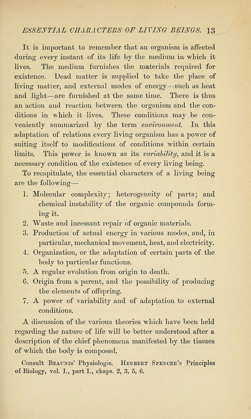 It is important to remember that an organism is affected during every instant of its life by the medium in which it lives. The medium furnishes the materials required for existence. Dead matter is supplied to take the place of living matter, and external modes of energy- -such as heat and light—are furnished at the same time. There is thus an action and reaction between the organism and the con- ditions in which it lives. These conditions may be con- veniently summarized by the term environment. In this adaptation of relations every living organism has a power of suiting itself to modifications of conditions within certain limits. This power is known as its variability, and it is a necessary condition of the existence of every living being. To recapitulate, the essential characters of a living being are the following— ■ 1. Molecular complexity; heterogeneity of parts; and chemical instability of the organic compounds form- ing it. 2. Waste and incessant repair of organic materials. 3. Production of actual energy in various modes, and, in particular, mechanical movement, heat, and electricity. 4. Organization, or the adaptation of certain parts of the body to particular functions, o. A regular evolution from origin to death. 6. Origin from a parent, and the possibility of producing the elements of ofi^spring. 7. A power of vaiiability and of adaj^tation to external conditions. A discussion of the various theories which have been held rep^ardinoj the nature of life will be better understood after a description of the chief phenomena manifested by the tissues of which the body is composed. Consult Beaunis' Physiologie. Herbert Spexcer's Principles of Biology, vol, I., part L, chaps. 2, 3, 5, 6.