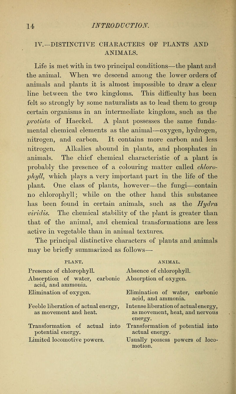 IV.—DISTINCTIVE CHARACTERS OF PLANTS AND ANIMALS. Life is met with, in two principal conditions—the plant and the animal. Wlien we descend among the lower orders of animals and plants it is almost impossible to draw a clear line between the two kingdoms. This difficulty has been felt so strongly by some naturalists as to lead them to group certain organisms in an intermediate kingdom, such, as the jjrotista of Haeckel. A plant possesses the same funda- mental chemical elements as the animal—oxygen, hydrogen, nitrogen, and carbon. It contains more carbon and less nitrogen. Alkalies abound in plants, and phosphates in animals. The chief chemical characteristic of a plant is probably the presence of a colouring matter called chloro- phyll, which plays a very important part in the life of the plant. One class of plants, however—the fungi—contain no chloropliyll; while on the other hand this substance has been found in certain animals, such as the Hydra viridis. The chemical stability of the plant is greater than that of tke animal, and chemical transformations are less active in vegetable than in animal textures. The principal distinctive characters of plants and animals may be briefly summarized as follows— PLANT. ANIMAL. Presence of chlorophyll. Absence of chlorophyll. Absorption of water, carbonic Absorption of oxygen. acid, and ammonia. Elimination of oxygen. Elimination of water, carbonic acid, and ammonia. Feeble liberation of actual energy, Intense liberation of actual energy, as movement and heat. as movement, heat, and nervous energy. Transformation of actual into Transformation of potential into potential energy. actual energy. Limited locomotive powers. Usually possess powers of loco- motion.