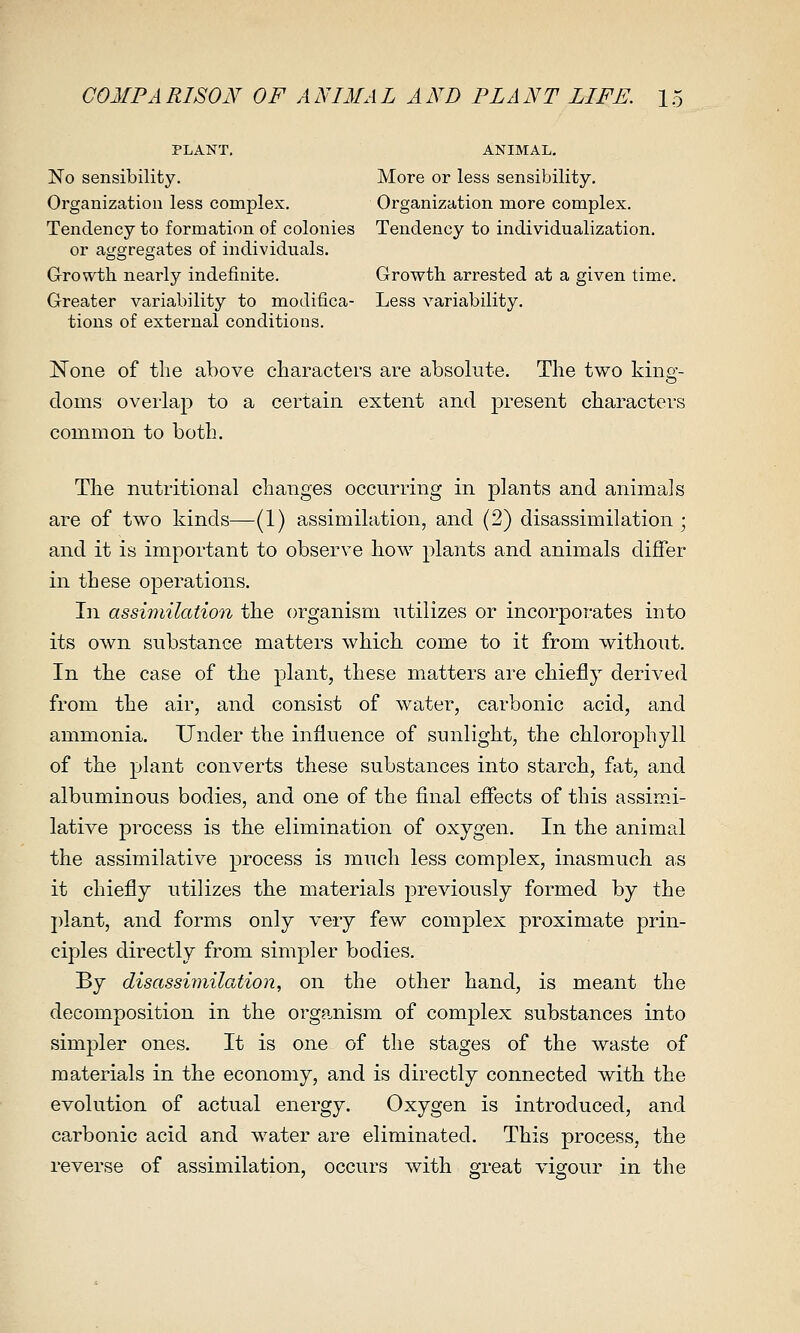 PLANT. ANIMAL. No sensibility. More or less sensibility. Organization less complex. Organization more complex. Tendency to formation of colonies Tendency to individualization. or aggregates of individuals. Growth nearly indefinite. Growth arrested at a given time. Greater variability to modifica- Less variability. tions of external conditions. None of the above characters are absolute. The two king- doms overlap to a certain extent and present characters common to both. The nutritional changes occurring in plants and animals are of two kinds—(1) assimilation, and (2) disassimilation ; and it is important to observe ho^v plants and animals differ in these operations. In assimilation the organism utilizes or incorporates into its own substance matters which, come to it from without. In the case of the plant, these matters are chiefly derived from the air, and consist of water, carbonic acid, and ammonia. Under the influence of sunlight, the chlorophyll of the plant converts these substances into starch, fat, and albuminous bodies, and one of the final effects of this assimi- lative process is the elimination of oxygen. In the animal the assimilative process is much less complex, inasmuch, as it chiefly utilizes the materials previously formed by the j)lant, and forms only very few complex proximate prin- ciples directly from simpler bodies. By disasshnilation, on the other hand, is meant the decomposition in the organism of complex substances into simpler ones. It is one of the stages of the waste of materials in the economy, and is directly connected with the evolution of actual energy. Oxygen is introduced, and carbonic acid and water are eliminated. This process, the reverse of assimilation, occurs with great vigour in the